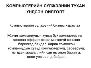 Компьютерийн сүлжээний бизнес хэрэглээ
Жижиг компаниудын хувьд бүх компьютер нь
ганцхан оффист эсвэл магадгүй ганцхан
барилгад байдаг. Харин томоохон
компаниудын хувьд компьютерууд, серверүүд,
нэгдсэн мэдээллийн сан нь олон барилга,
олон улс оронд байдаг.
КОМПЬЮТЕРИЙН СҮЛЖЭЭНИЙ ТУХАЙ
ҮНДСЭН ОЙЛГОЛТ
 