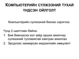 Компьютерийн сүлжээний бизнес хэрэглээ
Үүнд 2 шалтгаан байна.
1. Бие биенээсээ хол зайд орших ажилчид
сүлжээний тусламжтай хамтран ажиллах
2. Эрсдлээс хамаарсан мэдээллийн нөөцлөлт
КОМПЬЮТЕРИЙН СҮЛЖЭЭНИЙ ТУХАЙ
ҮНДСЭН ОЙЛГОЛТ
 