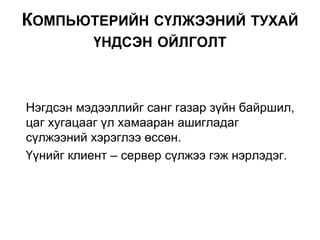 Нэгдсэн мэдээллийг санг газар зүйн байршил,
цаг хугацааг үл хамааран ашигладаг
сүлжээний хэрэглээ өссөн.
Үүнийг клиент – сервер сүлжээ гэж нэрлэдэг.
КОМПЬЮТЕРИЙН СҮЛЖЭЭНИЙ ТУХАЙ
ҮНДСЭН ОЙЛГОЛТ
 