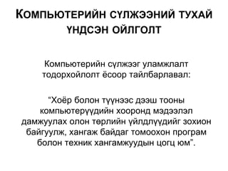 Компьютерийн сүлжээг уламжлалт
тодорхойлолт ёсоор тайлбарлавал:
“Хоёр болон түүнээс дээш тооны
компьютерүүдийн хооронд мэдээлэл
дамжуулах олон төрлийн үйлдлүүдийг зохион
байгуулж, хангаж байдаг томоохон програм
болон техник хангамжуудын цогц юм”.
КОМПЬЮТЕРИЙН СҮЛЖЭЭНИЙ ТУХАЙ
ҮНДСЭН ОЙЛГОЛТ
 