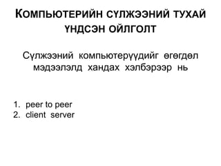 Сүлжээний компьютерүүдийг өгөгдөл
мэдээлэлд хандах хэлбэрээр нь
КОМПЬЮТЕРИЙН СҮЛЖЭЭНИЙ ТУХАЙ
ҮНДСЭН ОЙЛГОЛТ
1. peer to peer
2. client server
 