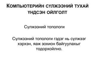 Сүлжээний топологи гэдэг нь сүлжээг
хэрхэн, яаж зохион байгуулахыг
тодорхойлно.
КОМПЬЮТЕРИЙН СҮЛЖЭЭНИЙ ТУХАЙ
ҮНДСЭН ОЙЛГОЛТ
Сүлжээний топологи
 