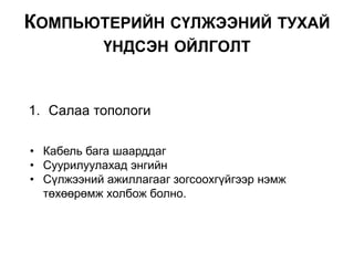 1. Салаа топологи
• Кабель бага шаарддаг
• Суурилуулахад энгийн
• Сүлжээний ажиллагааг зогсоохгүйгээр нэмж
төхөөрөмж холбож болно.
КОМПЬЮТЕРИЙН СҮЛЖЭЭНИЙ ТУХАЙ
ҮНДСЭН ОЙЛГОЛТ
 