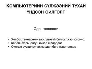 Одон топологи
• Холбох төхөөрөмж ажиллахгүй бол сүлжээ зогсоно.
• Кабель харьцангуй ихээр шаарддаг.
• Сүлжээ суурилуулах зардал бага зэрэг өндөр
КОМПЬЮТЕРИЙН СҮЛЖЭЭНИЙ ТУХАЙ
ҮНДСЭН ОЙЛГОЛТ
 
