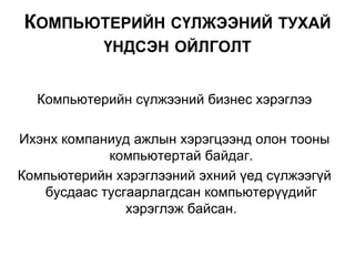 Компьютерийн сүлжээний бизнес хэрэглээ
Ихэнх компаниуд ажлын хэрэгцээнд олон тооны
компьютертай байдаг.
Компьютерийн хэрэглээний эхний үед сүлжээгүй
бусдаас тусгаарлагдсан компьютерүүдийг
хэрэглэж байсан.
КОМПЬЮТЕРИЙН СҮЛЖЭЭНИЙ ТУХАЙ
ҮНДСЭН ОЙЛГОЛТ
 