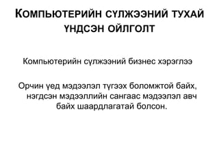 Компьютерийн сүлжээний бизнес хэрэглээ
Орчин үед мэдээлэл түгээх боломжтой байх,
нэгдсэн мэдээллийн сангаас мэдээлэл авч
байх шаардлагатай болсон.
КОМПЬЮТЕРИЙН СҮЛЖЭЭНИЙ ТУХАЙ
ҮНДСЭН ОЙЛГОЛТ
 