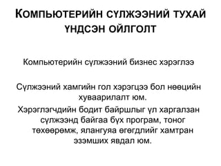Компьютерийн сүлжээний бизнес хэрэглээ
Сүлжээний хамгийн гол хэрэгцээ бол нөөцийн
хуваарилалт юм.
Хэрэглэгчдийн бодит байршлыг үл харгалзан
сүлжээнд байгаа бүх програм, тоног
төхөөрөмж, ялангуяа өгөгдлийг хамтран
эзэмших явдал юм.
КОМПЬЮТЕРИЙН СҮЛЖЭЭНИЙ ТУХАЙ
ҮНДСЭН ОЙЛГОЛТ
 