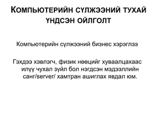Компьютерийн сүлжээний бизнес хэрэглээ
Гэхдээ хэвлэгч, физик нөөцийг хуваалцахаас
илүү чухал зүйл бол нэгдсэн мэдээллийн
санг/server/ хамтран ашиглах явдал юм.
КОМПЬЮТЕРИЙН СҮЛЖЭЭНИЙ ТУХАЙ
ҮНДСЭН ОЙЛГОЛТ
 