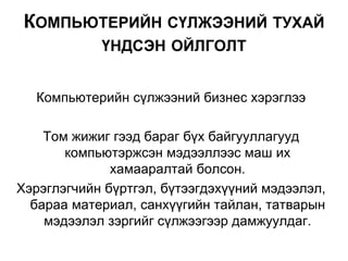 Компьютерийн сүлжээний бизнес хэрэглээ
Том жижиг гээд бараг бүх байгууллагууд
компьютэржсэн мэдээллээс маш их
хамааралтай болсон.
Хэрэглэгчийн бүртгэл, бүтээгдэхүүний мэдээлэл,
бараа материал, санхүүгийн тайлан, татварын
мэдээлэл зэргийг сүлжээгээр дамжуулдаг.
КОМПЬЮТЕРИЙН СҮЛЖЭЭНИЙ ТУХАЙ
ҮНДСЭН ОЙЛГОЛТ
 
