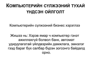 Компьютерийн сүлжээний бизнес хэрэглээ
Жишээ нь: Хэрэв ямар ч компьютер гэнэт
ажиллахгүй болвол банк, автомат
удирдлагатай үйлдвэрийн дамжлага, эмнэлэг
гээд бараг бүх салбар бүрэн зогсонго байдалд
орно.
КОМПЬЮТЕРИЙН СҮЛЖЭЭНИЙ ТУХАЙ
ҮНДСЭН ОЙЛГОЛТ
 