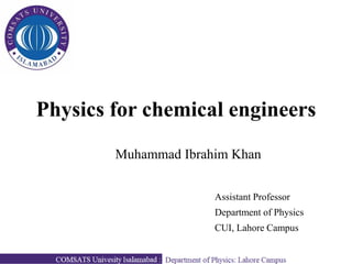 Physics for chemical engineers
Muhammad Ibrahim Khan
Assistant Professor
Department of Physics
CUI, Lahore Campus
 
