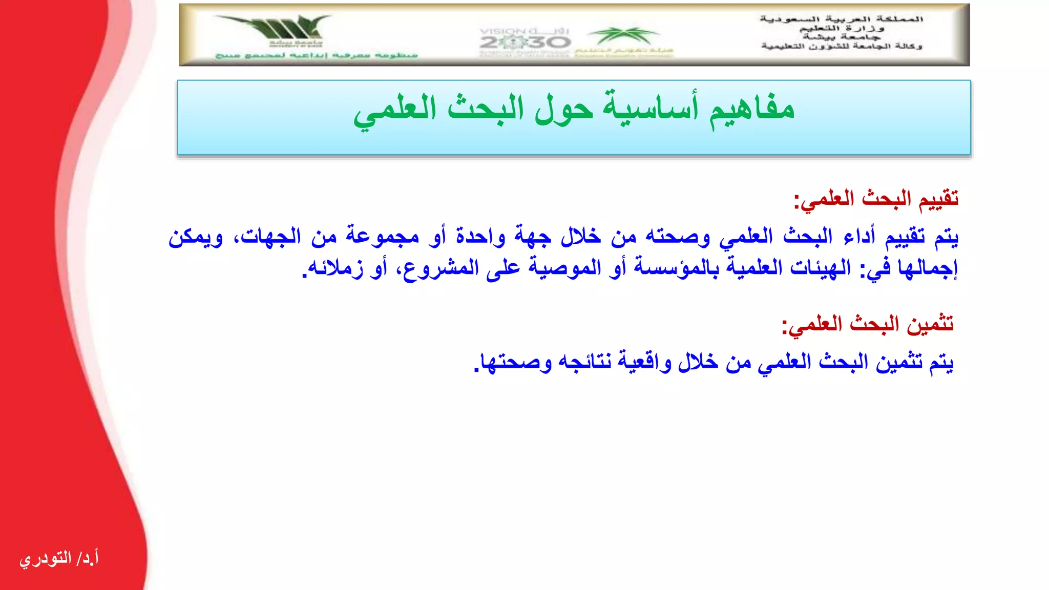 ‫أ‬.‫د‬/‫التودري‬
‫العلمي‬ ‫البحث‬ ‫حول‬ ‫أساسية‬ ‫مفاهيم‬
‫تقييم‬‫البحث‬‫العلمي‬:
‫يتم‬‫تقييم‬‫أداء‬‫البحث‬‫العلمي‬‫وصحته‬‫من‬‫خالل‬‫جهة‬‫واحدة‬‫أو‬‫مجموعة‬‫من‬،‫الجهات‬‫ويمكن‬
‫إجمالها‬‫في‬:‫الهيئات‬‫العلمية‬‫بالمؤسسة‬‫أو‬‫الموصية‬‫على‬،‫المشروع‬‫أو‬‫زمالئه‬.
‫تثمين‬‫البحث‬‫العلمي‬:
‫يتم‬‫تثمين‬‫البحث‬‫العلمي‬‫من‬‫خالل‬‫واقعية‬‫نتائجه‬‫وصحتها‬.
 