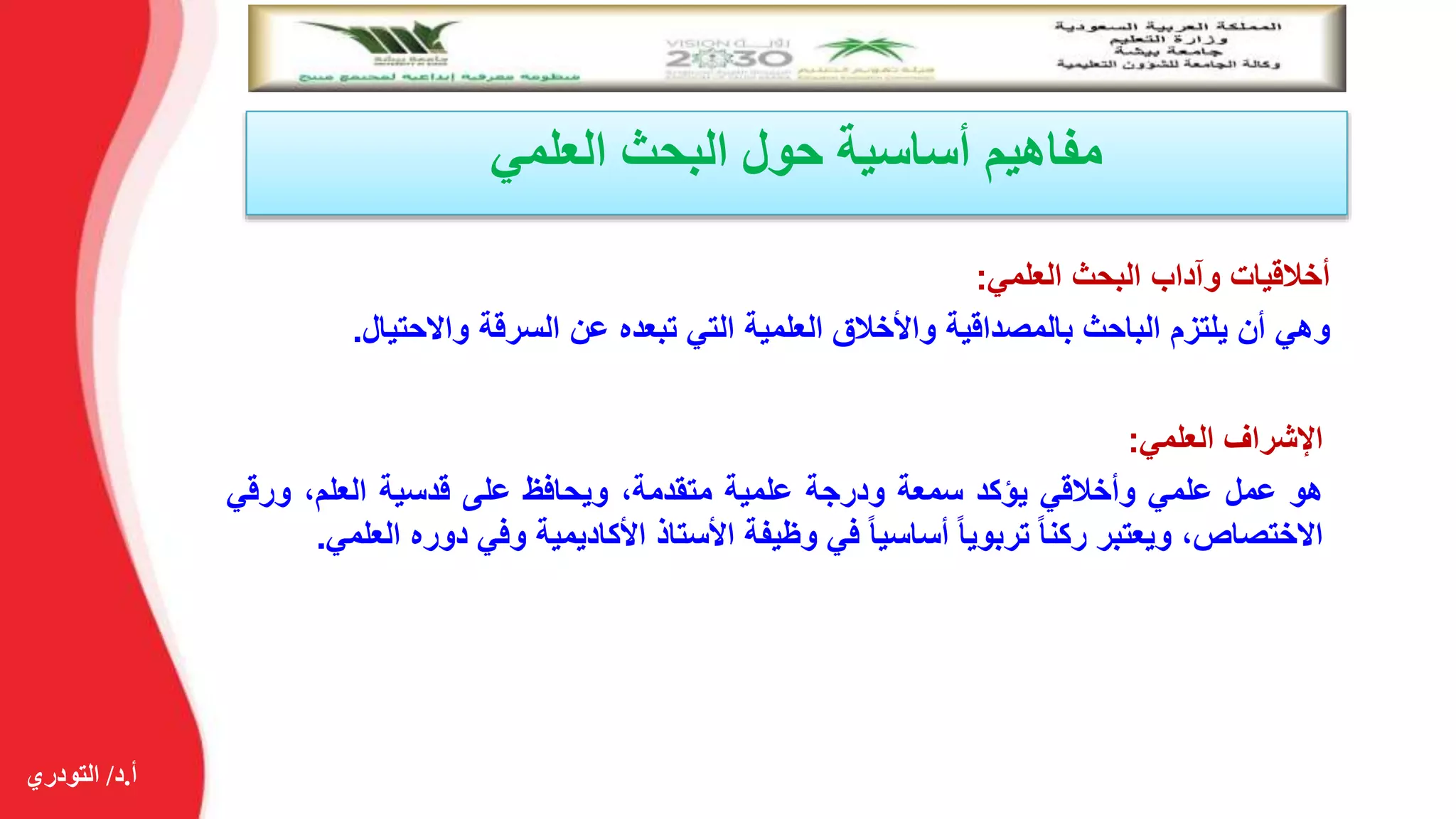 ‫أ‬.‫د‬/‫التودري‬
‫العلمي‬ ‫البحث‬ ‫حول‬ ‫أساسية‬ ‫مفاهيم‬
‫أخالقيات‬‫وآداب‬‫البحث‬‫العلمي‬:
‫وهي‬‫أن‬‫يلتزم‬‫الباحث‬‫بالمصداقية‬‫واألخالق‬‫العلمية‬‫التي‬‫تبعده‬‫عن‬‫السرقة‬‫واالحتيال‬.
‫اإلشراف‬‫العلمي‬:
‫هو‬‫عمل‬‫علمي‬‫وأخالقي‬‫يؤكد‬‫سمعة‬‫ودرجة‬‫علمية‬،‫متقدمة‬‫ويحافظ‬‫على‬‫قدسية‬،‫العلم‬‫ورق‬‫ي‬
،‫االختصاص‬‫ويعتبر‬‫ركنا‬‫تربويا‬‫أساسيا‬‫في‬‫وظيفة‬‫األستاذ‬‫األكاديمية‬‫وفي‬‫دو‬‫ره‬‫العلمي‬.
 