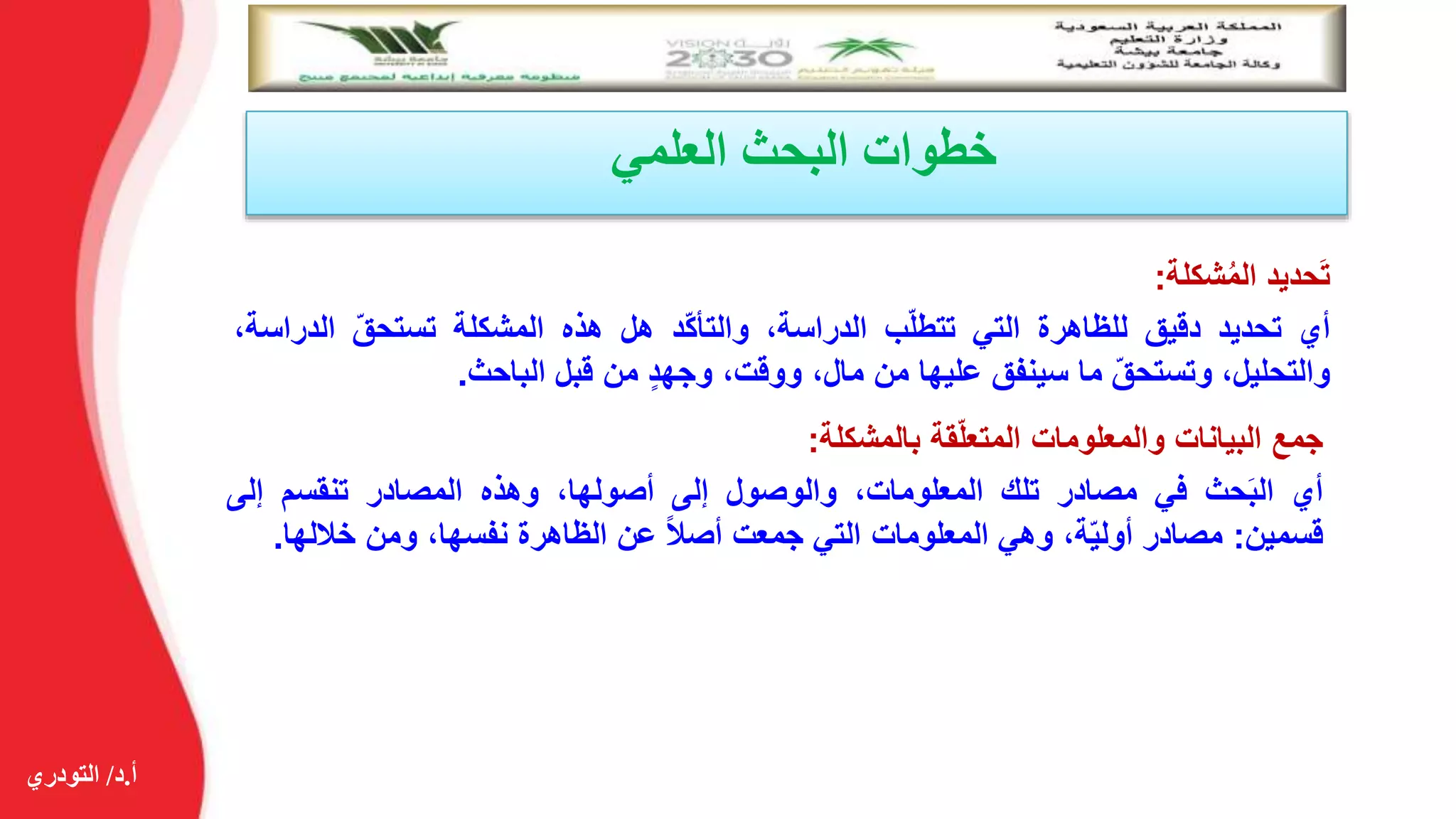 ‫أ‬.‫د‬/‫التودري‬
‫العلمي‬ ‫البحث‬ ‫خطوات‬
‫حديد‬َ‫ت‬‫شكلة‬ُ‫م‬‫ال‬:
‫أي‬‫تحديد‬‫دقيق‬‫للظاهرة‬‫التي‬‫ب‬ّ‫ل‬‫تتط‬،‫الدراسة‬‫ّد‬‫ك‬‫والتأ‬‫هل‬‫هذه‬‫المشكلة‬ّ‫تستحق‬‫الد‬،‫راسة‬
،‫والتحليل‬ّ‫ق‬‫وتستح‬‫ما‬‫سينفق‬‫عليها‬‫من‬،‫مال‬،‫ووقت‬‫وجهد‬‫من‬‫قبل‬‫الباحث‬.
‫جمع‬‫البيانات‬‫والمعلومات‬‫قة‬ّ‫ل‬‫المتع‬‫بالمشكلة‬:
‫أي‬‫حث‬َ‫ب‬‫ال‬‫في‬‫مصادر‬‫تلك‬،‫المعلومات‬‫والوصول‬‫إلى‬،‫أصولها‬‫وهذه‬‫المصادر‬‫تنقسم‬‫إلى‬
‫قسمين‬:‫مصادر‬،‫ة‬ّ‫ي‬‫أول‬‫وهي‬‫المعلومات‬‫التي‬‫جمعت‬‫أصال‬‫عن‬‫الظاهرة‬،‫نفسها‬‫ومن‬‫خالله‬‫ا‬.
 