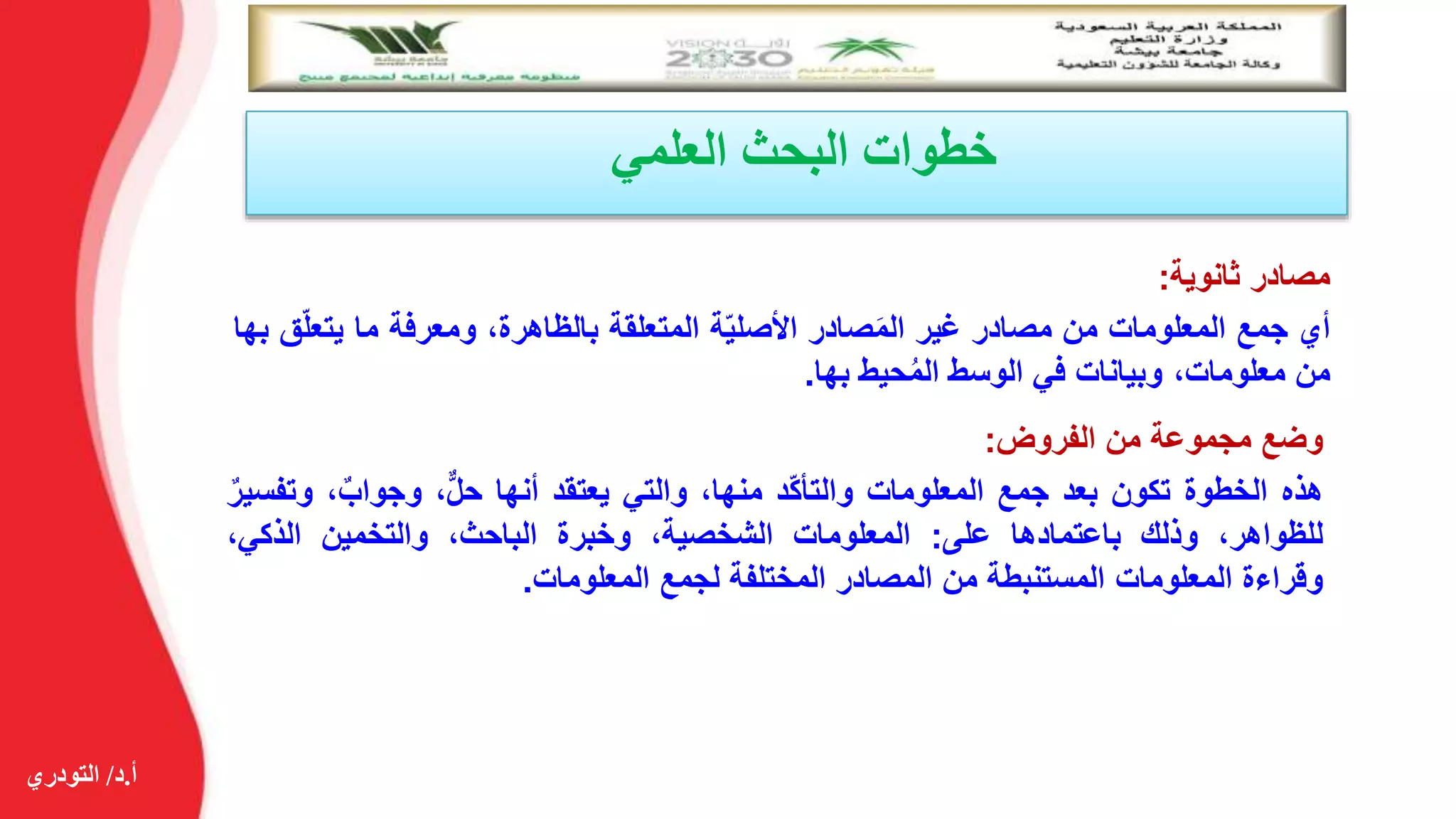 ‫أ‬.‫د‬/‫التودري‬
‫العلمي‬ ‫البحث‬ ‫خطوات‬
‫مصادر‬‫ثانوية‬:
‫أي‬‫جمع‬‫المعلومات‬‫من‬‫مصادر‬‫غير‬‫صادر‬َ‫م‬‫ال‬‫ة‬ّ‫ي‬‫األصل‬‫المتعلقة‬،‫بالظاهرة‬‫ومعرفة‬‫ما‬‫يتع‬‫ق‬ّ‫ل‬‫بها‬
‫من‬،‫معلومات‬‫وبيانات‬‫في‬‫الوسط‬‫حيط‬ُ‫م‬‫ال‬‫بها‬.
‫وضع‬‫مجموعة‬‫من‬‫الفروض‬:
‫هذه‬‫الخطوة‬‫تكون‬‫بعد‬‫جمع‬‫المعلومات‬‫ّد‬‫ك‬‫والتأ‬،‫منها‬‫والتي‬‫يعتقد‬‫أنها‬،ٌّ‫ل‬‫ح‬،ٌ‫وجواب‬‫و‬ٌ‫تفسير‬
،‫للظواهر‬‫وذلك‬‫باعتمادها‬‫على‬:‫المعلومات‬،‫الشخصية‬‫وخبرة‬،‫الباحث‬‫والتخمين‬،‫الذكي‬
‫وقراءة‬‫المعلومات‬‫المستنبطة‬‫من‬‫المصادر‬‫المختلفة‬‫لجمع‬‫المعلومات‬.
 