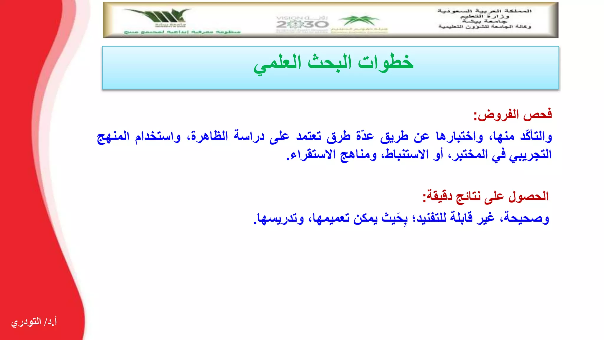 ‫أ‬.‫د‬/‫التودري‬
‫العلمي‬ ‫البحث‬ ‫خطوات‬
‫فحص‬‫الفروض‬:
‫ّد‬‫ك‬‫والتأ‬،‫منها‬‫واختبارها‬‫عن‬‫طريق‬‫ّة‬‫د‬‫ع‬‫طرق‬‫تعتمد‬‫على‬‫دراسة‬،‫الظاهرة‬‫واستخدام‬‫المنه‬‫ج‬
‫التجريبي‬‫في‬،‫المختبر‬‫أو‬،‫االستنباط‬‫ومناهج‬‫االستقراء‬.
‫الحصول‬‫على‬‫نتائج‬‫دقيقة‬:
،‫وصحيحة‬‫غير‬‫قابلة‬‫للتفنيد؛‬‫يث‬َ‫ح‬ِ‫ب‬‫يمكن‬،‫تعميمها‬‫وتدريسها‬.
 