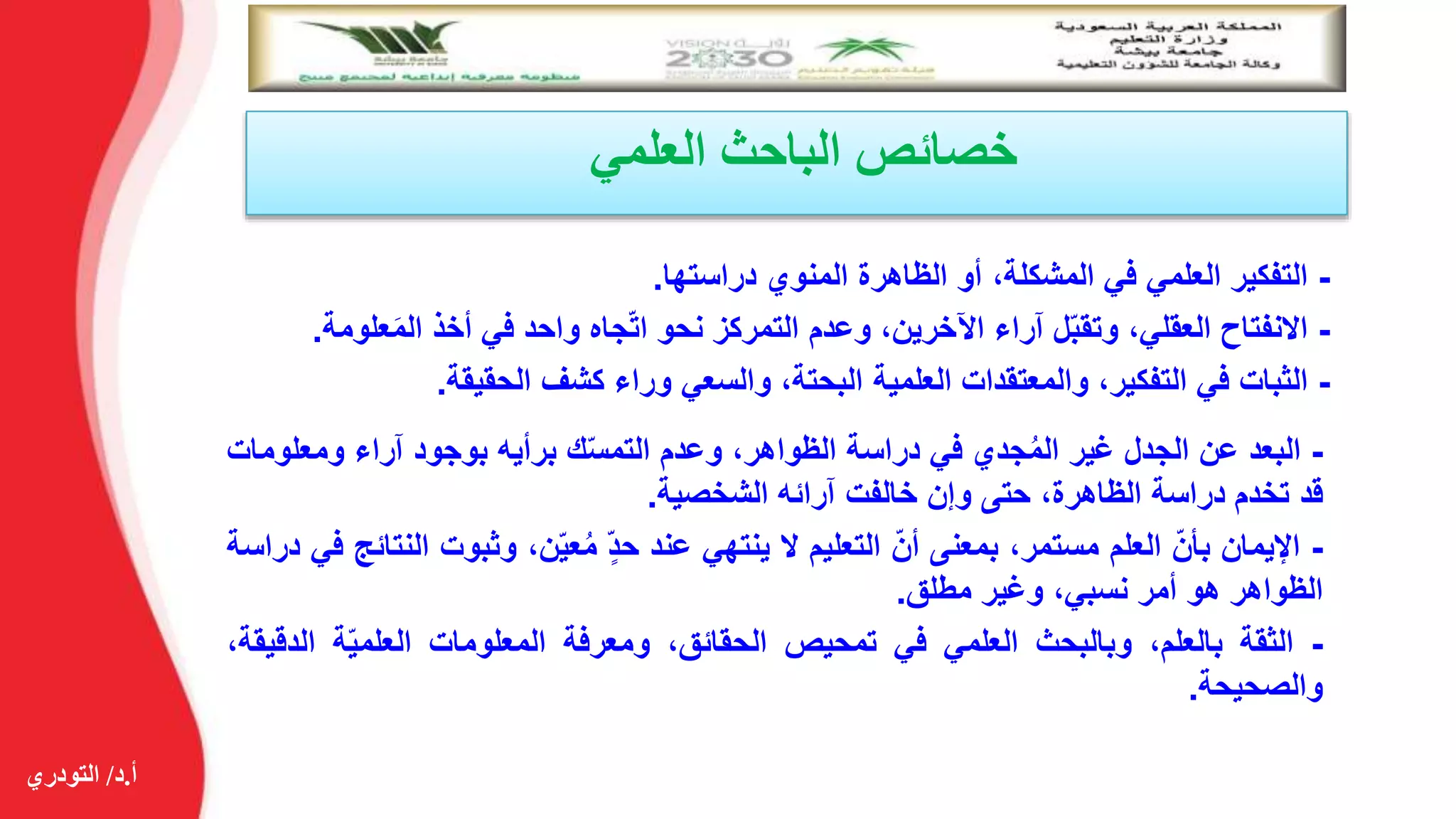 ‫أ‬.‫د‬/‫التودري‬
‫العلمي‬ ‫الباحث‬ ‫خصائص‬
-‫التفكير‬‫العلمي‬‫في‬،‫المشكلة‬‫أو‬‫الظاهرة‬‫المنوي‬‫دراستها‬.
-‫االنفتاح‬،‫العقلي‬‫ل‬ّ‫ب‬‫وتق‬‫آراء‬،‫اآلخرين‬‫وعدم‬‫التمركز‬‫نحو‬‫جاه‬ّ‫ت‬‫ا‬‫واحد‬‫في‬‫أخذ‬‫ع‬َ‫م‬‫ال‬‫لومة‬.
-‫الثبات‬‫في‬،‫التفكير‬‫والمعتقدات‬‫العلمية‬،‫البحتة‬‫والسعي‬‫وراء‬‫كشف‬‫الحقيقة‬.
-‫البعد‬‫عن‬‫الجدل‬‫غير‬‫جدي‬ُ‫م‬‫ال‬‫في‬‫دراسة‬،‫الظواهر‬‫وعدم‬‫ك‬ّ‫س‬‫التم‬‫برأيه‬‫بوجود‬‫آراء‬‫ومعل‬‫ومات‬
‫قد‬‫تخدم‬‫دراسة‬،‫الظاهرة‬‫حتى‬‫وإن‬‫خالفت‬‫آرائه‬‫الشخصية‬.
-‫اإليمان‬ّ‫بأن‬‫العلم‬،‫مستمر‬‫بمعنى‬ّ‫أن‬‫التعليم‬‫ال‬‫ينتهي‬‫عند‬ّ‫حد‬،‫ن‬ّ‫ي‬‫ع‬ُ‫م‬‫وثبو‬‫ت‬‫النتائج‬‫في‬‫دراسة‬
‫الظواهر‬‫هو‬‫أمر‬،‫نسبي‬‫وغير‬‫مطلق‬.
-‫الثقة‬،‫بالعلم‬‫وبالبحث‬‫العلمي‬‫في‬‫تمحيص‬،‫الحقائق‬‫ومعرفة‬‫المعلومات‬‫ة‬ّ‫ي‬‫العلم‬‫ال‬،‫دقيقة‬
‫والصحيحة‬.
 