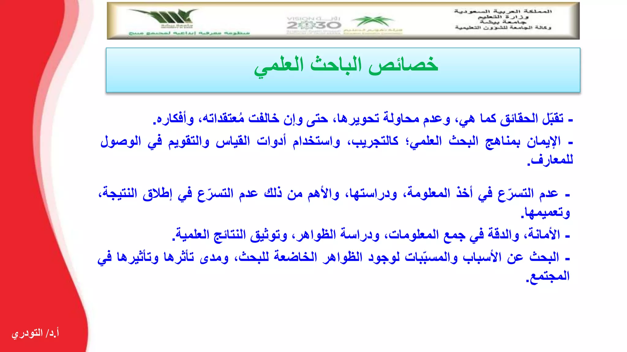 ‫أ‬.‫د‬/‫التودري‬
‫العلمي‬ ‫الباحث‬ ‫خصائص‬
-‫ل‬ّ‫ب‬‫تق‬‫الحقائق‬‫كما‬،‫هي‬‫وعدم‬‫محاولة‬،‫تحويرها‬‫حتى‬‫وإن‬‫خالفت‬،‫عتقداته‬ُ‫م‬‫وأفكاره‬.
-‫اإليمان‬‫بمناهج‬‫البحث‬‫العلمي؛‬،‫كالتجريب‬‫واستخدام‬‫أدوات‬‫القياس‬‫والتقويم‬‫في‬‫الوص‬‫ول‬
‫للمعارف‬.
-‫عدم‬‫ع‬ّ‫التسر‬‫في‬‫أخذ‬،‫المعلومة‬،‫ودراستها‬‫واألهم‬‫من‬‫ذلك‬‫عدم‬‫ع‬ّ‫التسر‬‫في‬‫إطالق‬‫النتي‬،‫جة‬
‫وتعميمها‬.
-‫األمانة‬،‫والدقة‬‫في‬‫جمع‬،‫المعلومات‬‫ودراسة‬،‫الظواهر‬‫وتوثيق‬‫النتائج‬‫العلمية‬.
-‫البحث‬‫عن‬‫األسباب‬‫بات‬ّ‫ب‬‫والمس‬‫لوجود‬‫الظواهر‬‫الخاضعة‬،‫للبحث‬‫ومدى‬‫تأثرها‬‫وتأثير‬‫ها‬‫في‬
‫المجتمع‬.
 