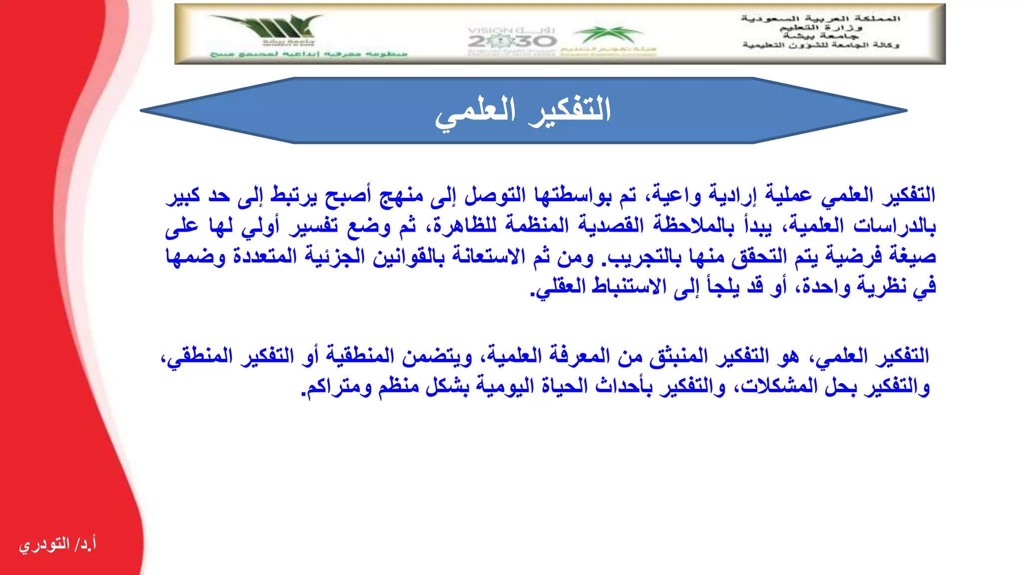 ‫أ‬.‫د‬/‫التودري‬
‫التفكير‬‫العلمي‬‫عملية‬‫إرادية‬،‫واعية‬‫تم‬‫بواسطتها‬‫التوصل‬‫إلى‬‫منهج‬‫أصبح‬‫يرتبط‬‫إل‬‫ى‬‫حد‬‫كبير‬
‫بالدراسات‬،‫العلمية‬‫يبدأ‬‫بالمالحظة‬‫القصدية‬‫المنظمة‬،‫للظاهرة‬‫ثم‬‫وضع‬‫تفسير‬‫أولي‬‫ل‬‫ها‬‫على‬
‫صيغة‬‫فرضية‬‫يتم‬‫التحقق‬‫منها‬‫بالتجريب‬.‫ومن‬‫ثم‬‫االستعانة‬‫بالقوانين‬‫الجزئية‬‫ا‬‫لمتعددة‬‫وضمها‬
‫في‬‫نظرية‬،‫واحدة‬‫أو‬‫قد‬‫يلجأ‬‫إلى‬‫االستنباط‬‫العقلي‬.
‫العلمي‬ ‫التفكير‬
‫التفكير‬،‫العلمي‬‫هو‬‫التفكير‬‫المنبثق‬‫من‬‫المعرفة‬،‫العلمية‬‫ويتضمن‬‫المنطقية‬‫أو‬‫الت‬‫فكير‬،‫المنطقي‬
‫والتفكير‬‫بحل‬،‫المشكالت‬‫والتفكير‬‫بأحداث‬‫الحياة‬‫اليومية‬‫بشكل‬‫منظم‬‫ومتراكم‬.
 