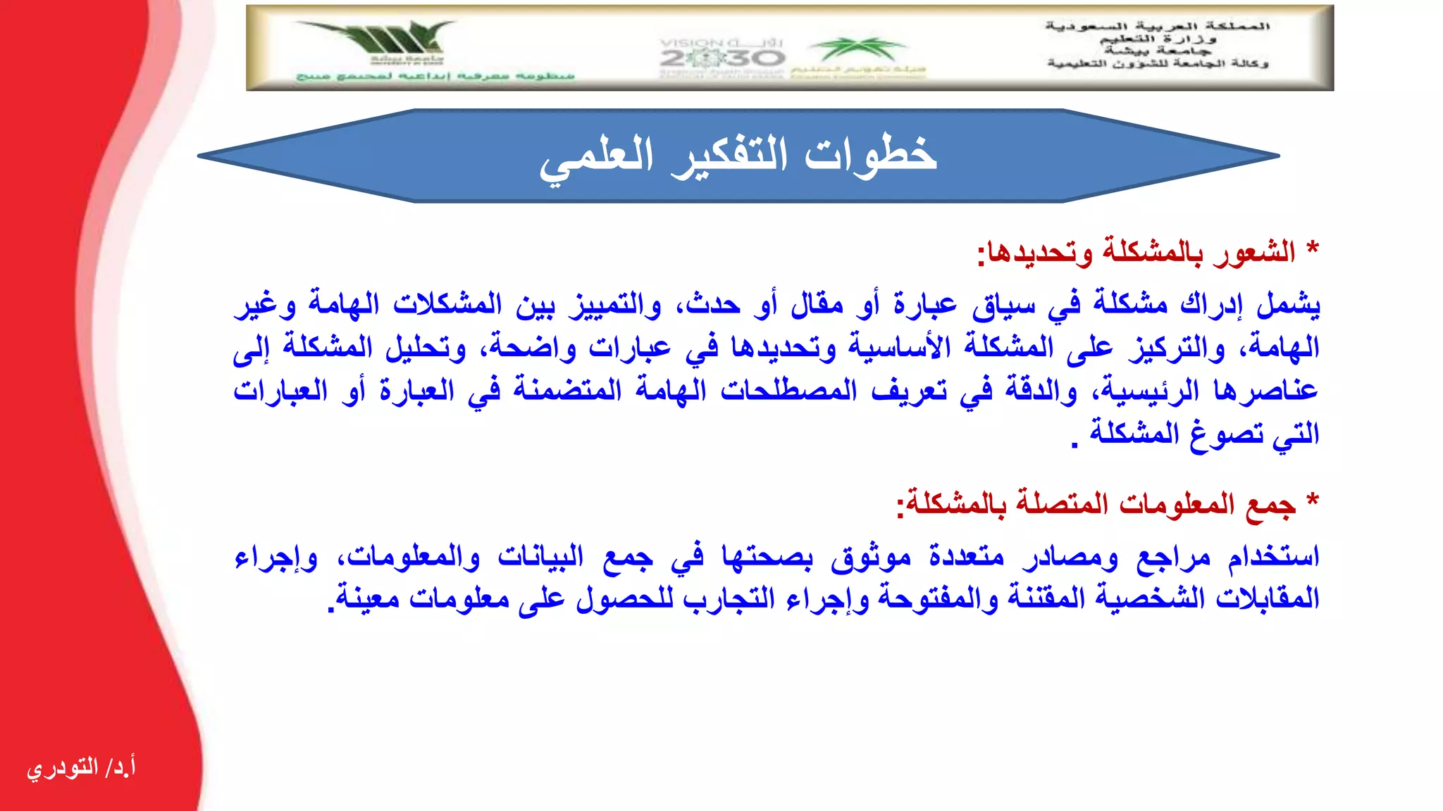 ‫أ‬.‫د‬/‫التودري‬
*‫الشعور‬‫بالمشكلة‬‫وتحديدها‬:
‫يشمل‬‫إدراك‬‫مشكلة‬‫في‬‫سياق‬‫عبارة‬‫أو‬‫مقال‬‫أو‬،‫حدث‬‫والتمييز‬‫بين‬‫المشكالت‬‫الهامة‬‫وغي‬‫ر‬
،‫الهامة‬‫والتركيز‬‫على‬‫المشكلة‬‫األساسية‬‫وتحديدها‬‫في‬‫عبارات‬،‫واضحة‬‫وتحليل‬‫المشك‬‫لة‬‫إلى‬
‫عناصرها‬،‫الرئيسية‬‫والدقة‬‫في‬‫تعريف‬‫المصطلحات‬‫الهامة‬‫المتضمنة‬‫في‬‫العبارة‬‫أو‬‫الع‬‫بارات‬
‫التي‬‫تصوغ‬‫المشكلة‬.
‫العلمي‬ ‫التفكير‬ ‫خطوات‬
*‫جمع‬‫المعلومات‬‫المتصلة‬‫بالمشكلة‬:
‫استخدام‬‫مراجع‬‫ومصادر‬‫متعددة‬‫موثوق‬‫بصحتها‬‫في‬‫جمع‬‫البيانات‬،‫والمعلومات‬‫وإجراء‬
‫المقابالت‬‫الشخصية‬‫المقننة‬‫والمفتوحة‬‫وإجراء‬‫التجارب‬‫للحصول‬‫على‬‫معلومات‬‫معينة‬.
 