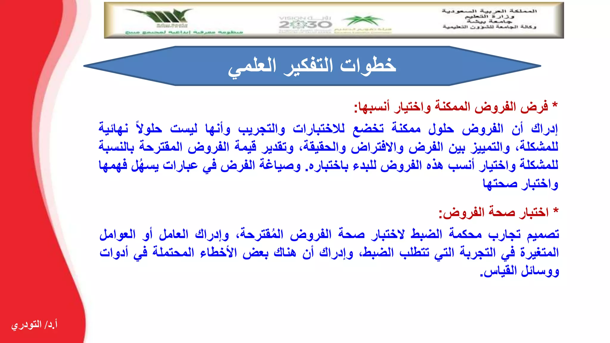 ‫أ‬.‫د‬/‫التودري‬
*‫فرض‬‫الفروض‬‫الممكنة‬‫واختيار‬‫أنسبها‬:
‫إدراك‬‫أن‬‫الفروض‬‫حلول‬‫ممكنة‬‫تخضع‬‫لالختبارات‬‫والتجريب‬‫وأنها‬‫ليست‬‫حلوال‬‫نهائي‬‫ة‬
،‫للمشكلة‬‫والتمييز‬‫بين‬‫الفرض‬‫واالفتراض‬،‫والحقيقة‬‫وتقدير‬‫قيمة‬‫الفروض‬‫المقت‬‫رحة‬‫بالنسبة‬
‫للمشكلة‬‫واختيار‬‫أنسب‬‫هذه‬‫الفروض‬‫للبدء‬‫باختباره‬.‫وصياغة‬‫الفرض‬‫في‬‫عبارات‬‫يس‬‫ل‬ُ‫ه‬‫فهمها‬
‫واختبار‬‫صحتها‬
‫العلمي‬ ‫التفكير‬ ‫خطوات‬
*‫اختبار‬‫صحة‬‫الفروض‬:
‫تصميم‬‫تجارب‬‫محكمة‬‫الضبط‬‫الختبار‬‫صحة‬‫الفروض‬،‫قترحة‬ُ‫م‬‫ال‬‫وإدراك‬‫العامل‬‫أو‬‫العوام‬‫ل‬
‫المتغيرة‬‫في‬‫التجربة‬‫التي‬‫تتطلب‬،‫الضبط‬‫وإدراك‬‫أن‬‫هناك‬‫بعض‬‫األخطاء‬‫المحتملة‬‫في‬‫أدوات‬
‫ووسائل‬‫القياس‬.
 