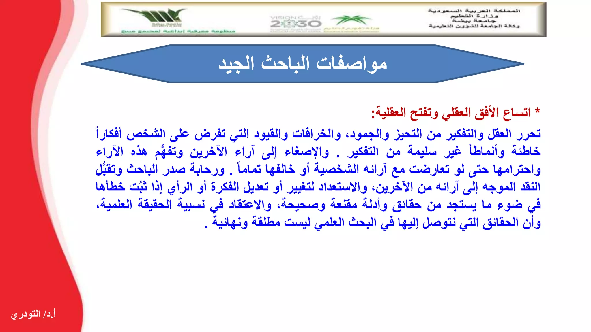 ‫أ‬.‫د‬/‫التودري‬
*‫اتساع‬‫األفق‬‫العقلي‬‫وتفتح‬‫العقلية‬:
‫تحرر‬‫العقل‬‫والتفكير‬‫من‬‫التحيز‬،‫والجمود‬‫والخرافات‬‫والقيود‬‫التي‬‫تفرض‬‫على‬‫الشخ‬‫ص‬‫أفكارا‬
‫خاطئة‬‫وأنماطا‬‫غير‬‫سليمة‬‫من‬‫التفكير‬.‫واإلصغاء‬‫إلى‬‫آراء‬‫اآلخرين‬‫م‬ُّ‫ه‬‫وتف‬‫هذه‬‫اآلرا‬‫ء‬
‫واحترامها‬‫حتى‬‫لو‬‫تعارضت‬‫مع‬‫آرائه‬‫الشخصية‬‫أو‬‫خالفها‬‫تماما‬.‫ورحابة‬‫صدر‬‫الباحث‬‫و‬‫ل‬ُّ‫ب‬‫تق‬
‫النقد‬‫الموجه‬‫إلى‬‫آرائه‬‫من‬،‫اآلخرين‬‫واالستعداد‬‫لتغيير‬‫أو‬‫تعديل‬‫الفكرة‬‫أو‬‫الرأي‬‫إذا‬ُ‫ب‬‫ث‬‫ت‬‫خطأها‬
‫في‬‫ضوء‬‫ما‬‫يستجد‬‫من‬‫حقائق‬‫وأدلة‬‫مقنعة‬،‫وصحيحة‬‫واالعتقاد‬‫في‬‫نسبية‬‫الحقيقة‬‫ا‬،‫لعلمية‬
‫وأن‬‫الحقائق‬‫التي‬‫نتوصل‬‫إليها‬‫في‬‫البحث‬‫العلمي‬‫ليست‬‫مطلقة‬‫ونهائية‬.
‫الجيد‬ ‫الباحث‬ ‫مواصفات‬
 