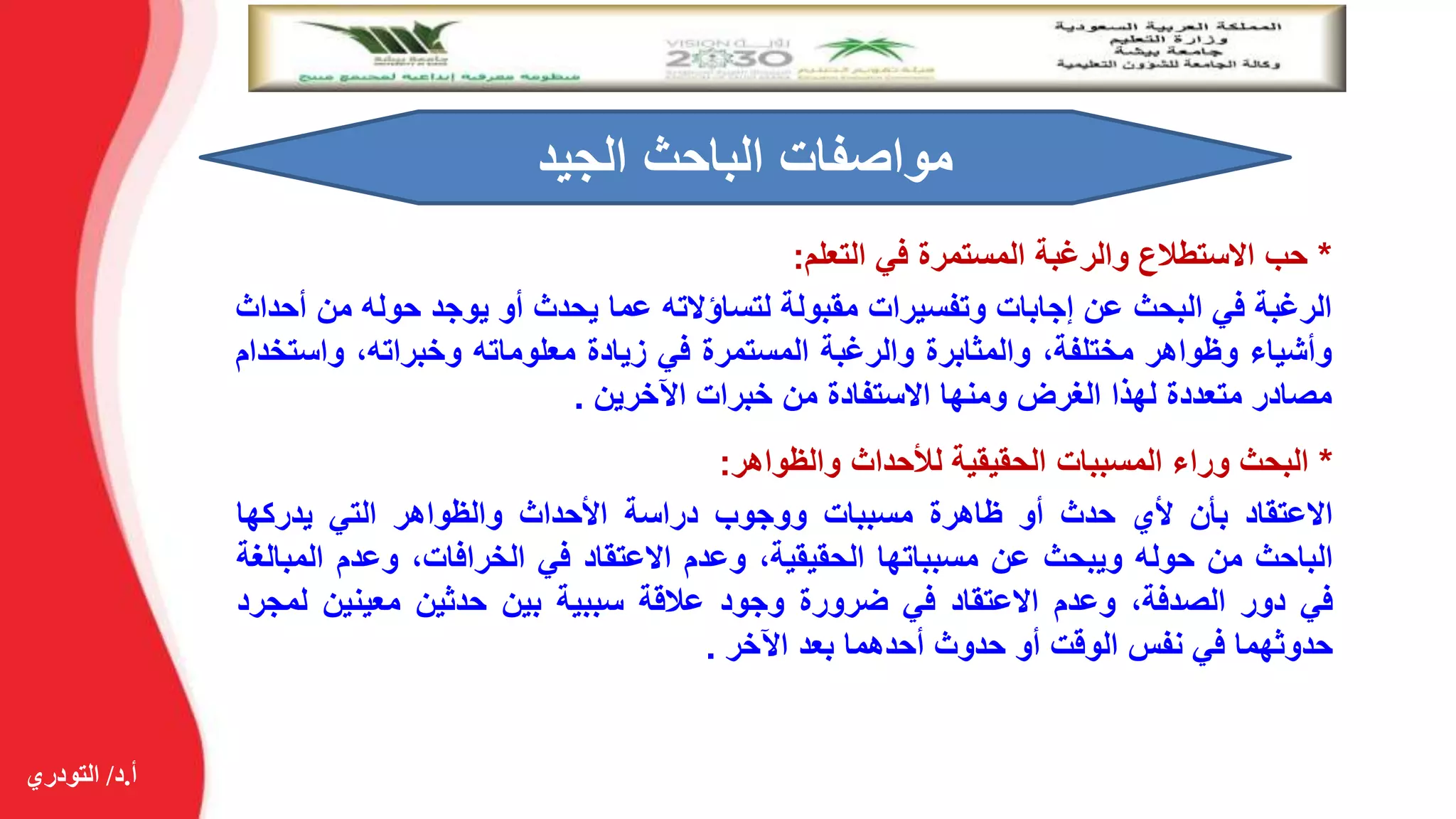 ‫أ‬.‫د‬/‫التودري‬
*‫حب‬‫االستطالع‬‫والرغبة‬‫المستمرة‬‫في‬‫التعلم‬:
‫الرغبة‬‫في‬‫البحث‬‫عن‬‫إجابات‬‫وتفسيرات‬‫مقبولة‬‫لتساؤالته‬‫عما‬‫يحدث‬‫أو‬‫يوجد‬‫حوله‬‫م‬‫ن‬‫أحداث‬
‫وأشياء‬‫وظواهر‬،‫مختلفة‬‫والمثابرة‬‫والرغبة‬‫المستمرة‬‫في‬‫زيادة‬‫معلوماته‬،‫وخبراته‬‫واس‬‫تخدام‬
‫مصادر‬‫متعددة‬‫لهذا‬‫الغرض‬‫ومنها‬‫االستفادة‬‫من‬‫خبرات‬‫اآلخرين‬.
‫الجيد‬ ‫الباحث‬ ‫مواصفات‬
*‫البحث‬‫وراء‬‫المسببات‬‫الحقيقية‬‫لألحداث‬‫والظواهر‬:
‫االعتقاد‬‫بأن‬‫ألي‬‫حدث‬‫أو‬‫ظاهرة‬‫مسببات‬‫ووجوب‬‫دراسة‬‫األحداث‬‫والظواهر‬‫التي‬‫يدركها‬
‫الباحث‬‫من‬‫حوله‬‫ويبحث‬‫عن‬‫مسبباتها‬،‫الحقيقية‬‫وعدم‬‫االعتقاد‬‫في‬،‫الخرافات‬‫وعدم‬‫الم‬‫بالغة‬
‫في‬‫دور‬،‫الصدفة‬‫وعدم‬‫االعتقاد‬‫في‬‫ضرورة‬‫وجود‬‫عالقة‬‫سببية‬‫بين‬‫حدثين‬‫معينين‬‫ل‬‫مجرد‬
‫حدوثهما‬‫في‬‫نفس‬‫الوقت‬‫أو‬‫حدوث‬‫أحدهما‬‫بعد‬‫اآلخر‬.
 