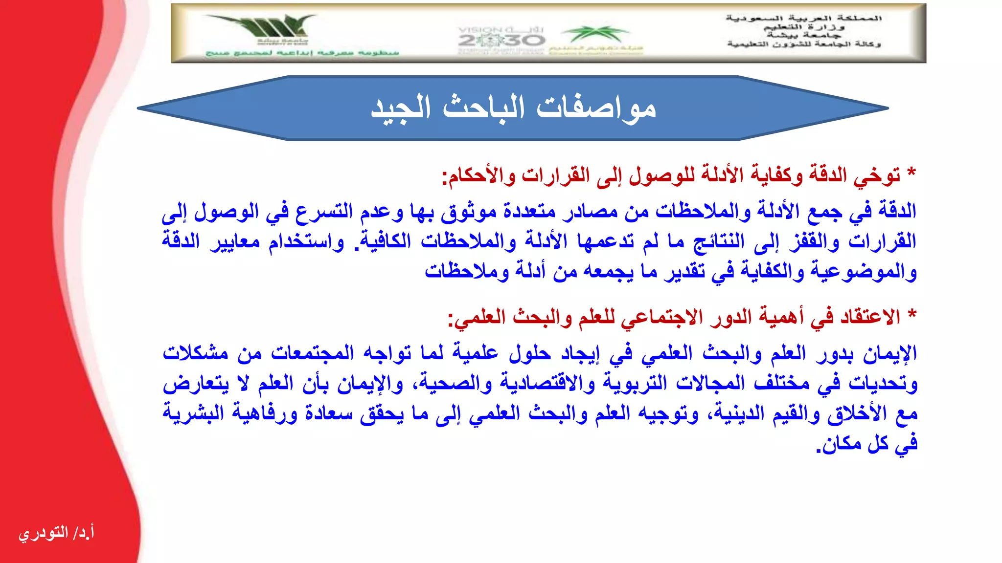 ‫أ‬.‫د‬/‫التودري‬
*‫توخي‬‫الدقة‬‫وكفاية‬‫األدلة‬‫للوصول‬‫إلى‬‫القرارات‬‫واألحكام‬:
‫الدقة‬‫في‬‫جمع‬‫األدلة‬‫والمالحظات‬‫من‬‫مصادر‬‫متعددة‬‫موثوق‬‫بها‬‫وعدم‬‫التسرع‬‫في‬‫الوصول‬‫إ‬‫لى‬
‫القرارات‬‫والقفز‬‫إلى‬‫النتائج‬‫ما‬‫لم‬‫تدعمها‬‫األدلة‬‫والمالحظات‬‫الكافية‬.‫واستخدام‬‫معايير‬‫ا‬‫لدقة‬
‫والموضوعية‬‫والكفاية‬‫في‬‫تقدير‬‫ما‬‫يجمعه‬‫من‬‫أدلة‬‫ومالحظات‬
‫الجيد‬ ‫الباحث‬ ‫مواصفات‬
*‫االعتقاد‬‫في‬‫أهمية‬‫الدور‬‫االجتماعي‬‫للعلم‬‫والبحث‬‫العلمي‬:
‫اإليمان‬‫بدور‬‫العلم‬‫والبحث‬‫العلمي‬‫في‬‫إيجاد‬‫حلول‬‫علمية‬‫لما‬‫تواجه‬‫المجتمعات‬‫من‬‫مشكال‬‫ت‬
‫وتحديات‬‫في‬‫مختلف‬‫المجاالت‬‫التربوية‬‫واالقتصادية‬،‫والصحية‬‫واإليمان‬‫بأن‬‫العلم‬‫ال‬‫يتعارض‬
‫مع‬‫األخالق‬‫والقيم‬،‫الدينية‬‫وتوجيه‬‫العلم‬‫والبحث‬‫العلمي‬‫إلى‬‫ما‬‫يحقق‬‫سعادة‬‫ورفاهية‬‫ا‬‫لبشرية‬
‫في‬‫كل‬‫مكان‬.
 