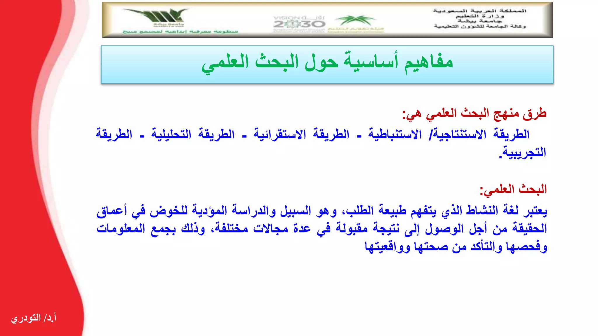 ‫أ‬.‫د‬/‫التودري‬
‫العلمي‬ ‫البحث‬ ‫حول‬ ‫أساسية‬ ‫مفاهيم‬
‫طرق‬‫منهج‬‫البحث‬‫العلمي‬‫هي‬:
‫الطريقة‬‫االستنتاجية‬/‫االستنباطية‬-‫الطريقة‬‫االستقرائية‬-‫الطريقة‬‫التحليلي‬‫ة‬-‫الطريقة‬
‫التجريبية‬.
‫البحث‬‫العلمي‬:
‫يعتبر‬‫لغة‬‫النشاط‬‫الذي‬‫يتفهم‬‫طبيعة‬،‫الطلب‬‫وهو‬‫السبيل‬‫والدراسة‬‫المؤدية‬‫للخوض‬‫ف‬‫ي‬‫أعماق‬
‫الحقيقة‬‫من‬‫أجل‬‫الوصول‬‫إلى‬‫نتيجة‬‫مقبولة‬‫في‬‫عدة‬‫مجاالت‬،‫مختلفة‬‫وذلك‬‫بجمع‬‫المعلو‬‫مات‬
‫وفحصها‬‫والتأكد‬‫من‬‫صحتها‬‫وواقعيتها‬
 