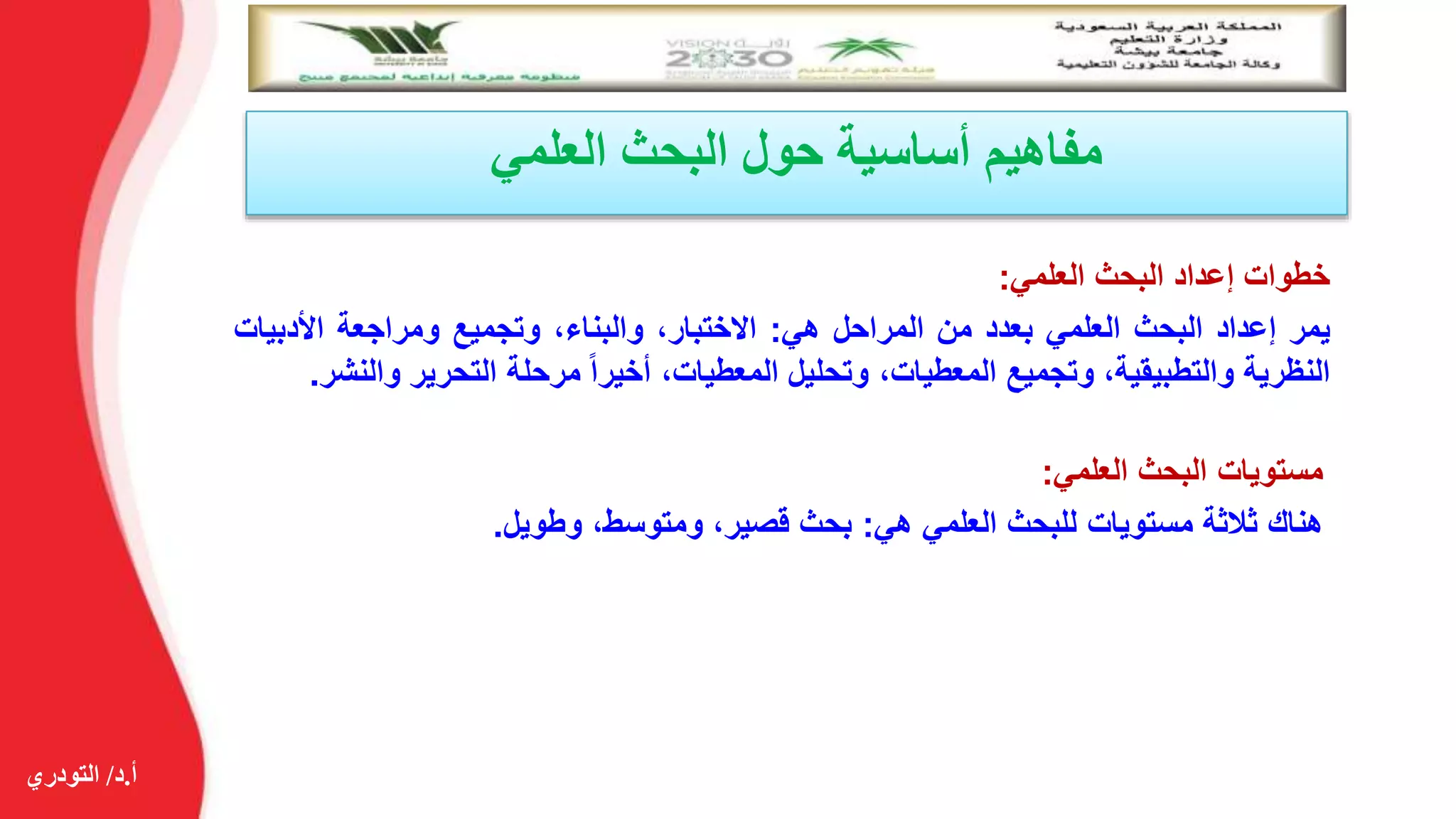 ‫أ‬.‫د‬/‫التودري‬
‫العلمي‬ ‫البحث‬ ‫حول‬ ‫أساسية‬ ‫مفاهيم‬
‫خطوات‬‫إعداد‬‫البحث‬‫العلمي‬:
‫يمر‬‫إعداد‬‫البحث‬‫العلمي‬‫بعدد‬‫من‬‫المراحل‬‫هي‬:،‫االختبار‬،‫والبناء‬‫وتجميع‬‫ومراجعة‬‫األدبي‬‫ات‬
‫النظرية‬،‫والتطبيقية‬‫وتجميع‬،‫المعطيات‬‫وتحليل‬،‫المعطيات‬‫أخيرا‬‫مرحلة‬‫التحرير‬‫و‬‫النشر‬.
‫مستويات‬‫البحث‬‫العلمي‬:
‫هناك‬‫ثالثة‬‫مستويات‬‫للبحث‬‫العلمي‬‫هي‬:‫بحث‬،‫قصير‬،‫ومتوسط‬‫وطويل‬.
 