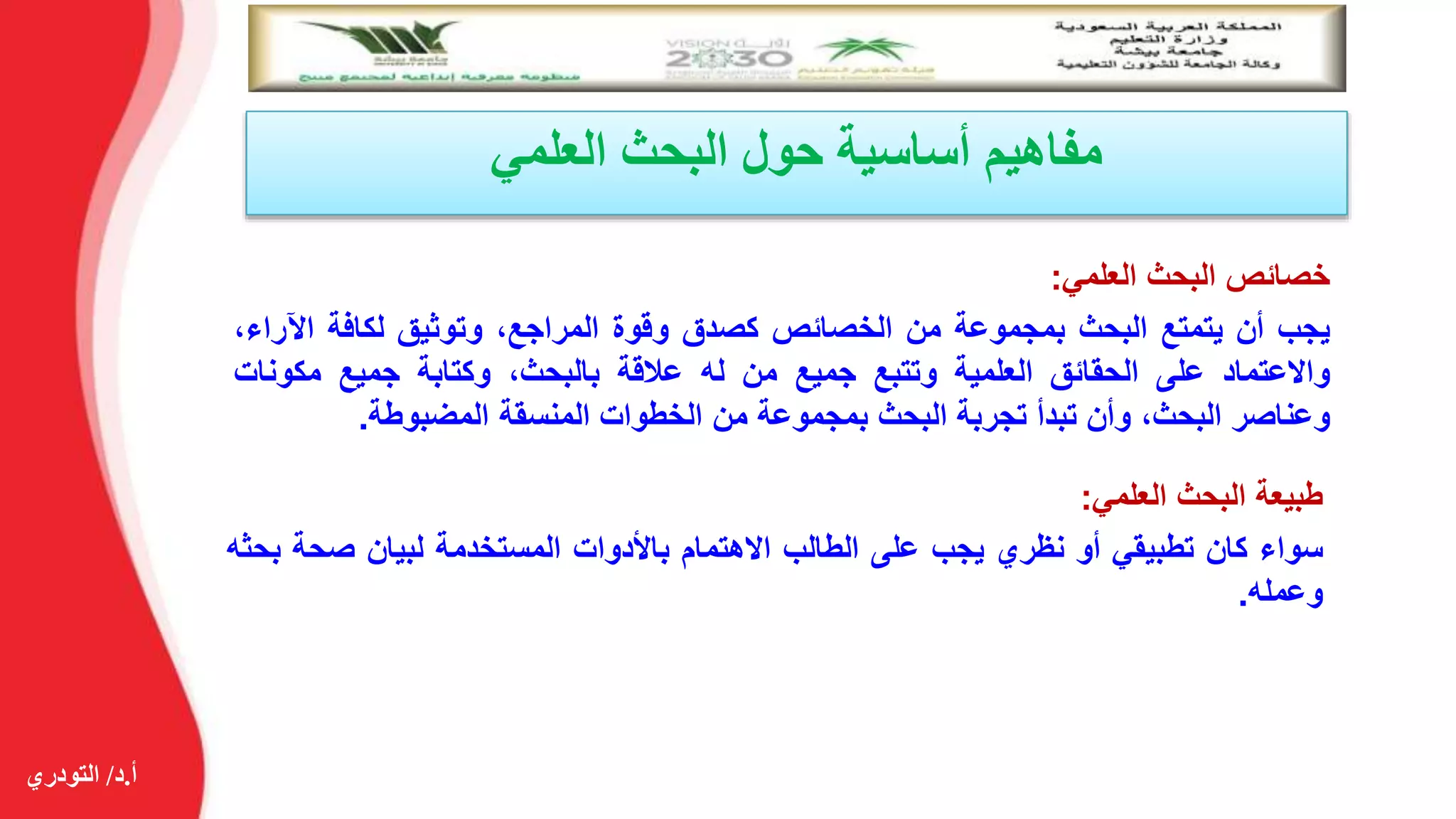 ‫أ‬.‫د‬/‫التودري‬
‫العلمي‬ ‫البحث‬ ‫حول‬ ‫أساسية‬ ‫مفاهيم‬
‫خصائص‬‫البحث‬‫العلمي‬:
‫يجب‬‫أن‬‫يتمتع‬‫البحث‬‫بمجموعة‬‫من‬‫الخصائص‬‫كصدق‬‫وقوة‬،‫المراجع‬‫وتوثيق‬‫لكافة‬‫اآل‬،‫راء‬
‫واالعتماد‬‫على‬‫الحقائق‬‫العلمية‬‫وتتبع‬‫جميع‬‫من‬‫له‬‫عالقة‬،‫بالبحث‬‫وكتابة‬‫جميع‬‫مكون‬‫ات‬
‫وعناصر‬،‫البحث‬‫وأن‬‫تبدأ‬‫تجربة‬‫البحث‬‫بمجموعة‬‫من‬‫الخطوات‬‫المنسقة‬‫المضبوطة‬.
‫طبيعة‬‫البحث‬‫العلمي‬:
‫سواء‬‫كان‬‫تطبيقي‬‫أو‬‫نظري‬‫يجب‬‫على‬‫الطالب‬‫االهتمام‬‫باألدوات‬‫المستخدمة‬‫لبيان‬‫صحة‬‫بحثه‬
‫وعمله‬.
 