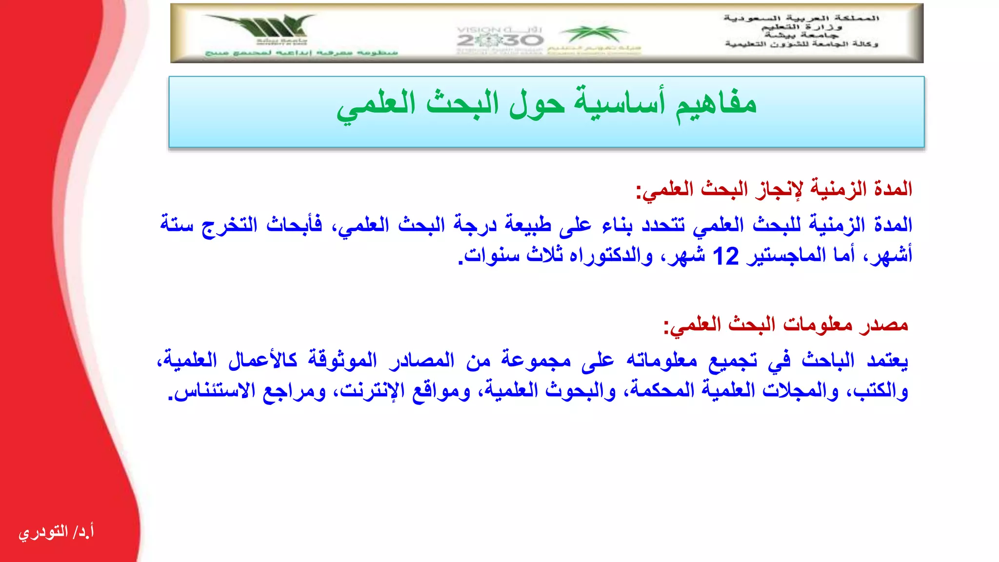 ‫أ‬.‫د‬/‫التودري‬
‫العلمي‬ ‫البحث‬ ‫حول‬ ‫أساسية‬ ‫مفاهيم‬
‫المدة‬‫الزمنية‬‫إلنجاز‬‫البحث‬‫العلمي‬:
‫المدة‬‫الزمنية‬‫للبحث‬‫العلمي‬‫تتحدد‬‫بناء‬‫على‬‫طبيعة‬‫درجة‬‫البحث‬،‫العلمي‬‫فأبحاث‬‫الت‬‫خرج‬‫ستة‬
،‫أشهر‬‫أما‬‫الماجستير‬12،‫شهر‬‫والدكتوراه‬‫ثالث‬‫سنوات‬.
‫مصدر‬‫معلومات‬‫البحث‬‫العلمي‬:
‫يعتمد‬‫الباحث‬‫في‬‫تجميع‬‫معلوماته‬‫على‬‫مجموعة‬‫من‬‫المصادر‬‫الموثوقة‬‫كاألعمال‬،‫العلمية‬
،‫والكتب‬‫والمجالت‬‫العلمية‬،‫المحكمة‬‫والبحوث‬،‫العلمية‬‫ومواقع‬،‫اإلنترنت‬‫ومراجع‬‫االستئ‬‫ناس‬.
 