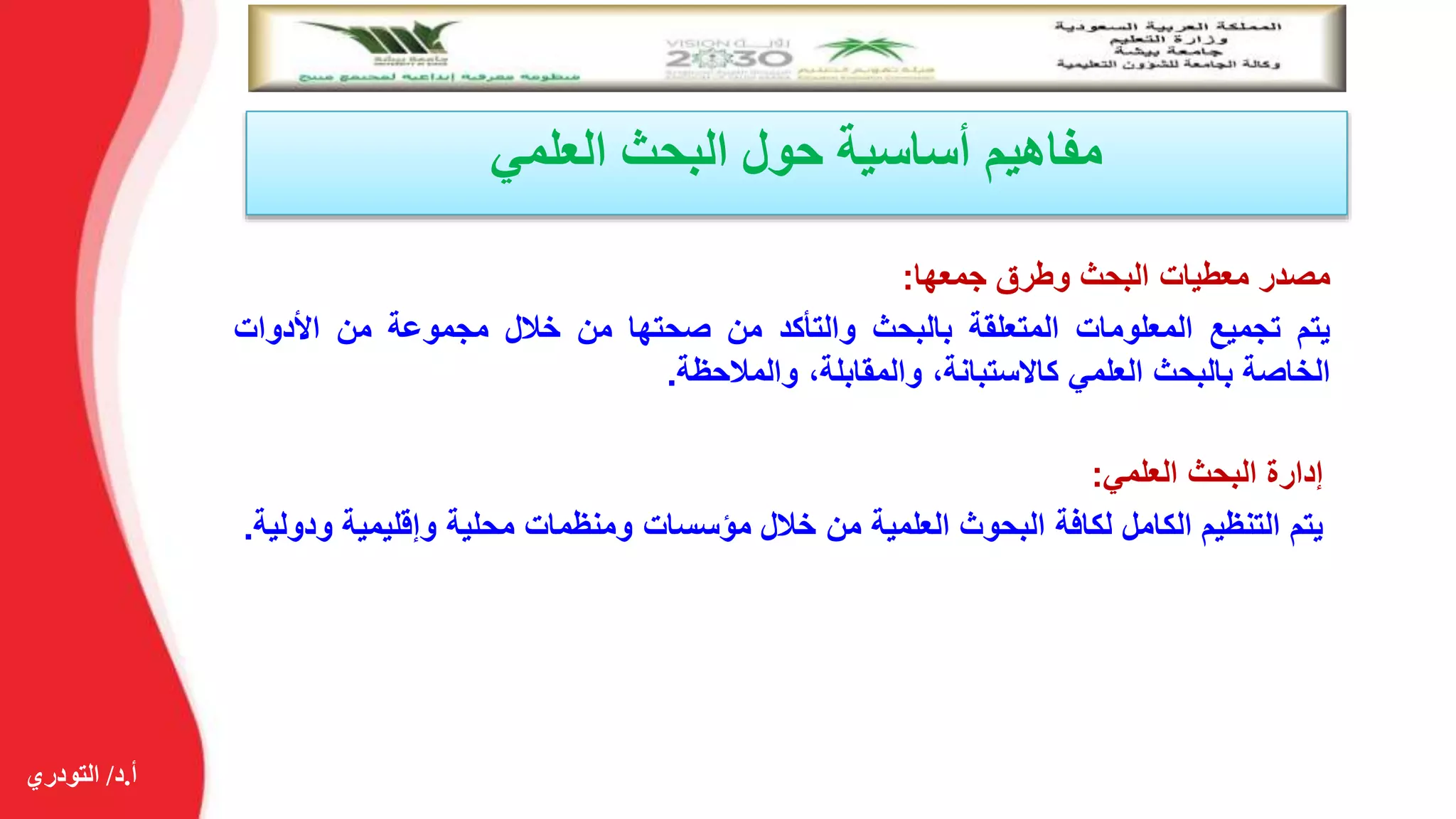 ‫أ‬.‫د‬/‫التودري‬
‫العلمي‬ ‫البحث‬ ‫حول‬ ‫أساسية‬ ‫مفاهيم‬
‫مصدر‬‫معطيات‬‫البحث‬‫وطرق‬‫جمعها‬:
‫يتم‬‫تجميع‬‫المعلومات‬‫المتعلقة‬‫بالبحث‬‫والتأكد‬‫من‬‫صحتها‬‫من‬‫خالل‬‫مجموعة‬‫من‬‫األدوات‬
‫الخاصة‬‫بالبحث‬‫العلمي‬،‫كاالستبانة‬،‫والمقابلة‬‫والمالحظة‬.
‫إدارة‬‫البحث‬‫العلمي‬:
‫يتم‬‫التنظيم‬‫الكامل‬‫لكافة‬‫البحوث‬‫العلمية‬‫من‬‫خالل‬‫مؤسسات‬‫ومنظمات‬‫محلية‬‫وإقليمية‬‫ودولية‬.
 