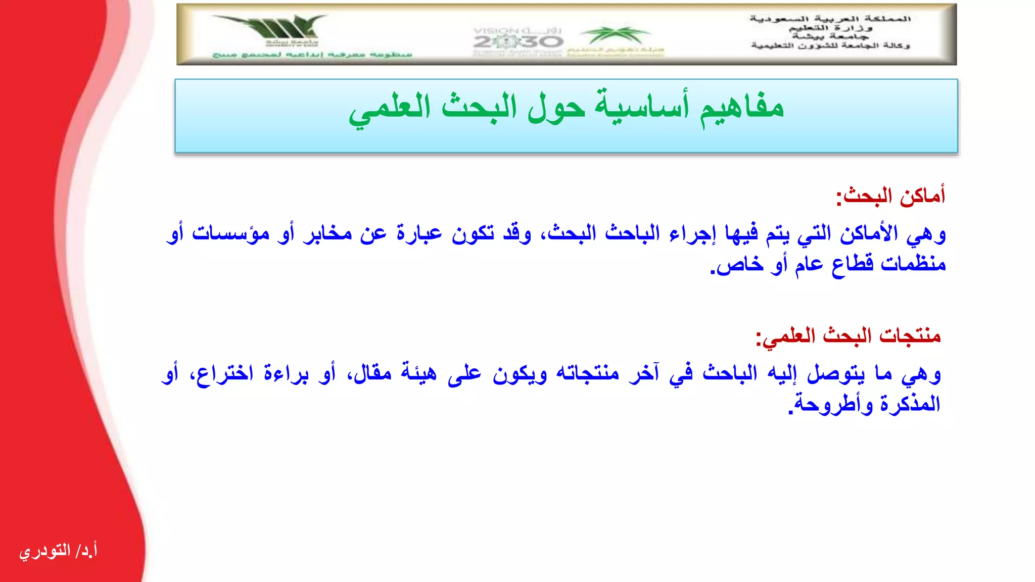 ‫أ‬.‫د‬/‫التودري‬
‫العلمي‬ ‫البحث‬ ‫حول‬ ‫أساسية‬ ‫مفاهيم‬
‫أماكن‬‫البحث‬:
‫وهي‬‫األماكن‬‫التي‬‫يتم‬‫فيها‬‫إجراء‬‫الباحث‬،‫البحث‬‫وقد‬‫تكون‬‫عبارة‬‫عن‬‫مخابر‬‫أو‬‫مؤسسات‬‫أو‬
‫منظمات‬‫قطاع‬‫عام‬‫أو‬‫خاص‬.
‫منتجات‬‫البحث‬‫العلمي‬:
‫وهي‬‫ما‬‫يتوصل‬‫إليه‬‫الباحث‬‫في‬‫آخر‬‫منتجاته‬‫ويكون‬‫على‬‫هيئة‬،‫مقال‬‫أو‬‫براءة‬،‫اختراع‬‫أ‬‫و‬
‫المذكرة‬‫وأطروحة‬.
 