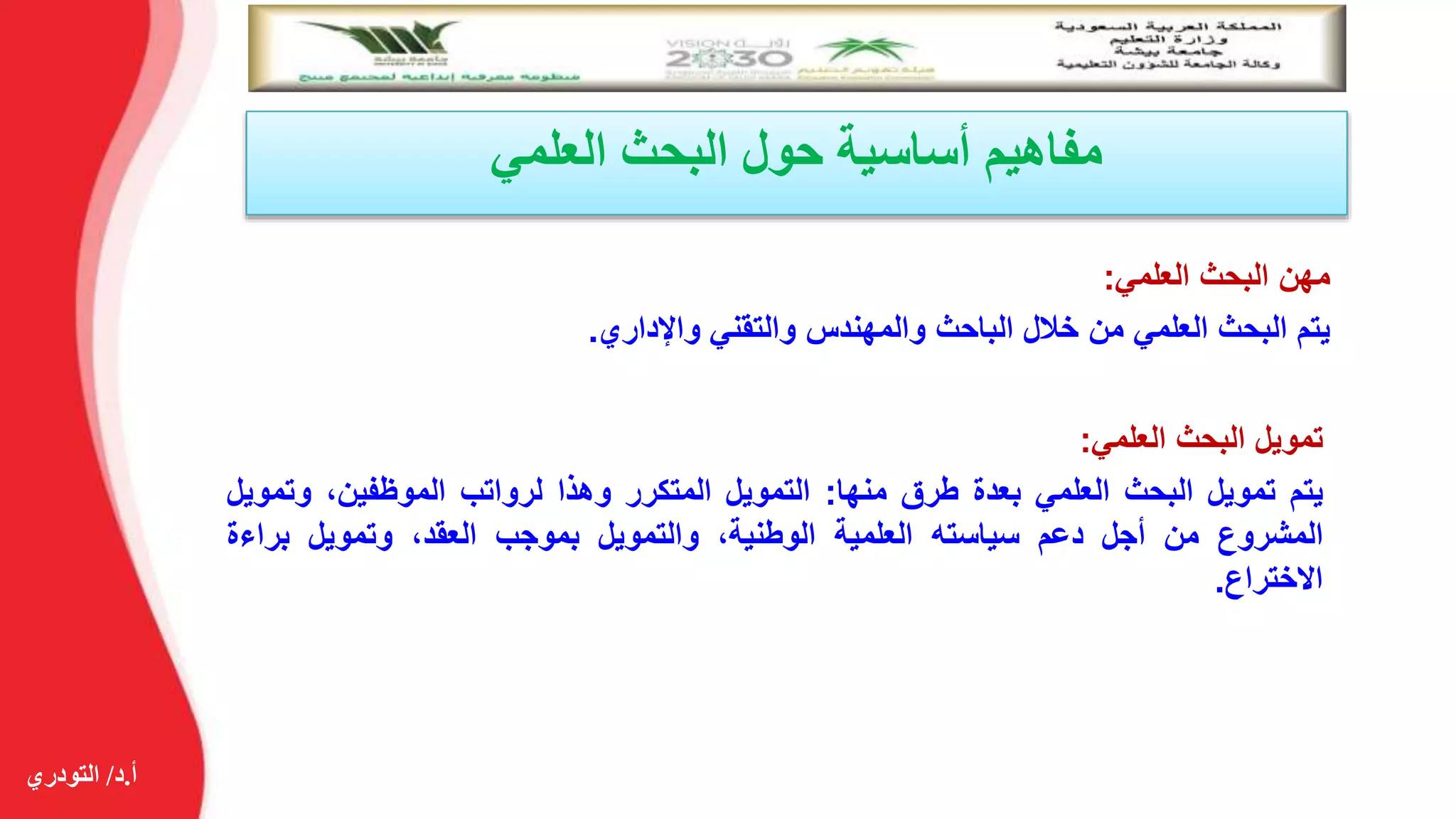 ‫أ‬.‫د‬/‫التودري‬
‫العلمي‬ ‫البحث‬ ‫حول‬ ‫أساسية‬ ‫مفاهيم‬
‫مهن‬‫البحث‬‫العلمي‬:
‫يتم‬‫البحث‬‫العلمي‬‫من‬‫خالل‬‫الباحث‬‫والمهندس‬‫والتقني‬‫واإلداري‬.
‫تمويل‬‫البحث‬‫العلمي‬:
‫يتم‬‫تمويل‬‫البحث‬‫العلمي‬‫بعدة‬‫طرق‬‫منها‬:‫التمويل‬‫المتكرر‬‫وهذا‬‫لرواتب‬،‫الموظفين‬‫وت‬‫مويل‬
‫المشروع‬‫من‬‫أجل‬‫دعم‬‫سياسته‬‫العلمية‬،‫الوطنية‬‫والتمويل‬‫بموجب‬،‫العقد‬‫وتمويل‬‫براءة‬
‫االختراع‬.
 