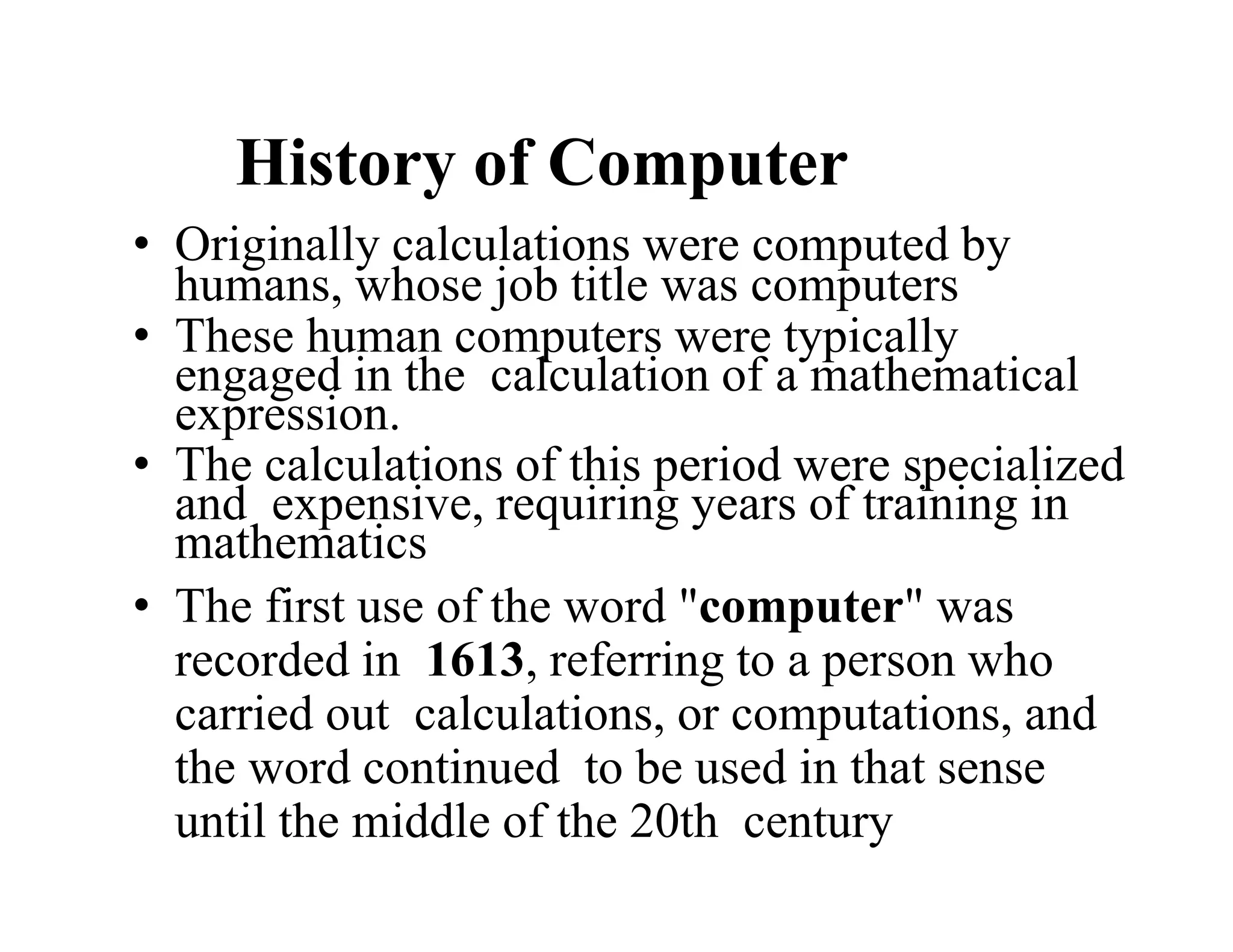 History of Computer
• Originally calculations were computed by
humans, whose job title was computers
• These human computers were typically
engaged in the calculation of a mathematical
expression.
• The calculations of this period were specialized
and expensive, requiring years of training in
mathematics
• The first use of the word "computer" was
recorded in 1613, referring to a person who
carried out calculations, or computations, and
the word continued to be used in that sense
until the middle of the 20th century
 