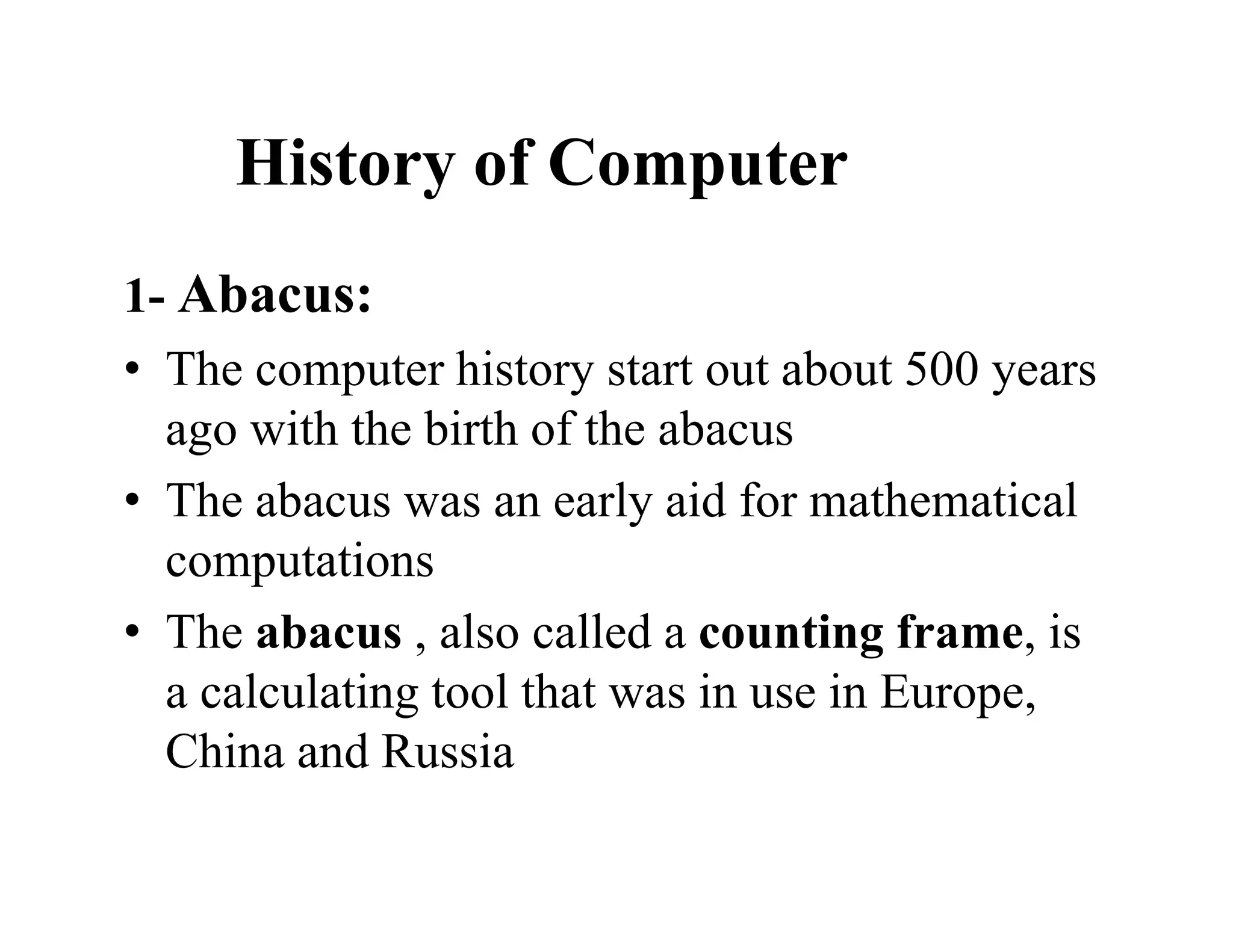 History of Computer
1- Abacus:
• The computer history start out about 500 years
ago with the birth of the abacus
• The abacus was an early aid for mathematical
computations
• The abacus , also called a counting frame, is
a calculating tool that was in use in Europe,
China and Russia
 