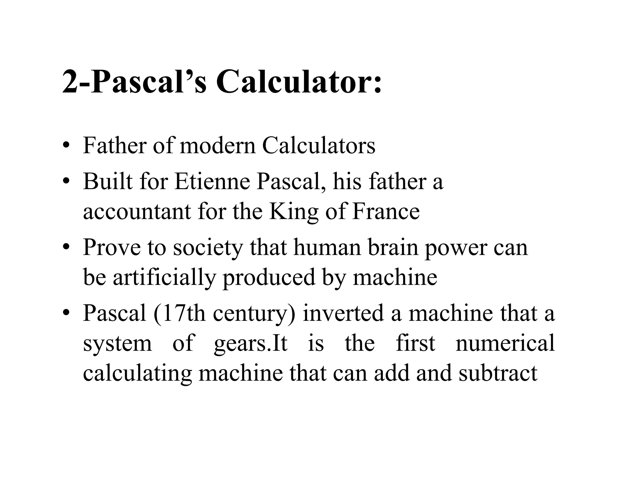 2-Pascal’s Calculator:
• Father of modern Calculators
• Built for Etienne Pascal, his father a
accountant for the King of France
• Prove to society that human brain power can
be artificially produced by machine
• Pascal (17th century) inverted a machine that a
system of gears.It is the first numerical
calculating machine that can add and subtract
 