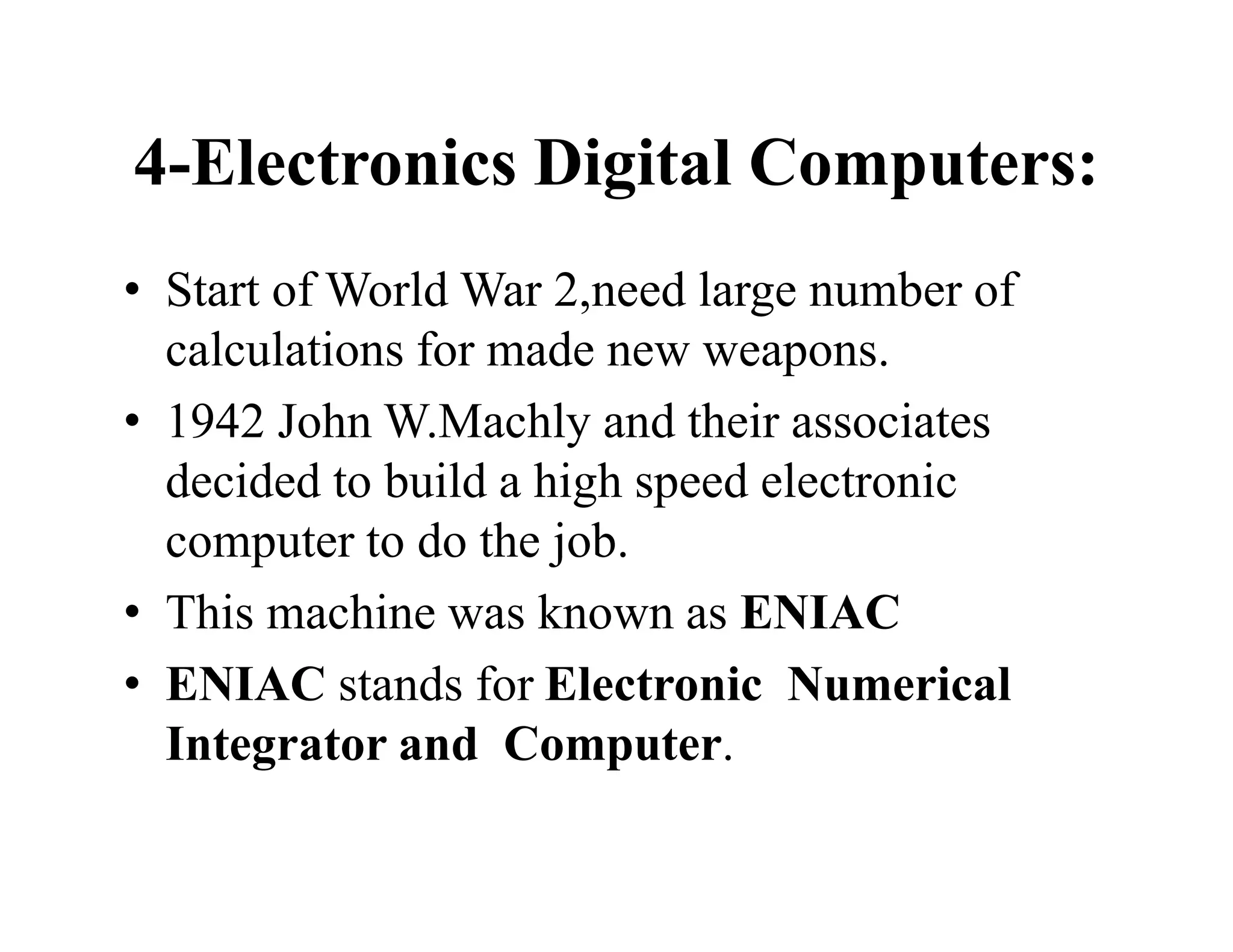 4-Electronics Digital Computers:
• Start of World War 2,need large number of
calculations for made new weapons.
• 1942 John W.Machly and their associates
decided to build a high speed electronic
computer to do the job.
• This machine was known as ENIAC
• ENIAC stands for Electronic Numerical
Integrator and Computer.
 