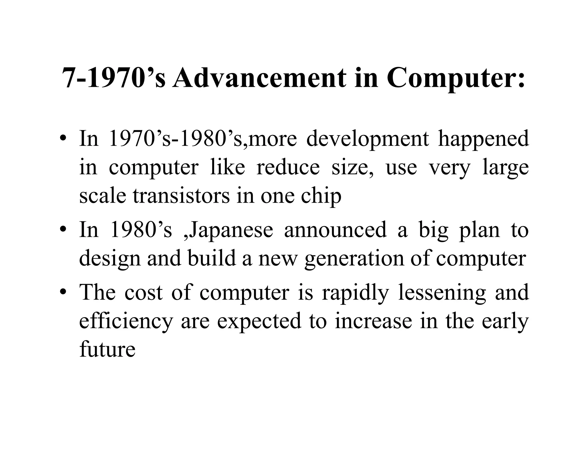 7-1970’s Advancement in Computer:
• In 1970’s-1980’s,more development happened
in computer like reduce size, use very large
scale transistors in one chip
• In 1980’s ,Japanese announced a big plan to
design and build a new generation of computer
• The cost of computer is rapidly lessening and
efficiency are expected to increase in the early
future
 