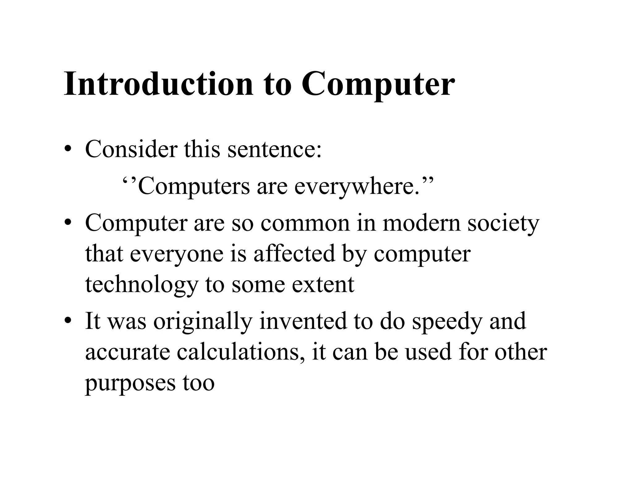 Introduction to Computer
• Consider this sentence:
‘’Computers are everywhere.’’
• Computer are so common in modern society
that everyone is affected by computer
technology to some extent
• It was originally invented to do speedy and
accurate calculations, it can be used for other
purposes too
 