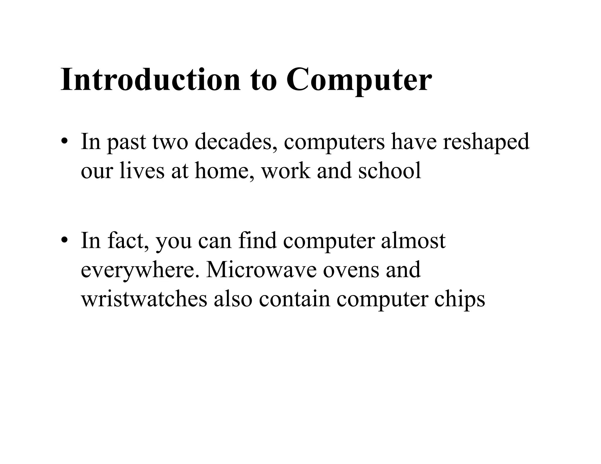 Introduction to Computer
• In past two decades, computers have reshaped
our lives at home, work and school
• In fact, you can find computer almost
everywhere. Microwave ovens and
wristwatches also contain computer chips
 