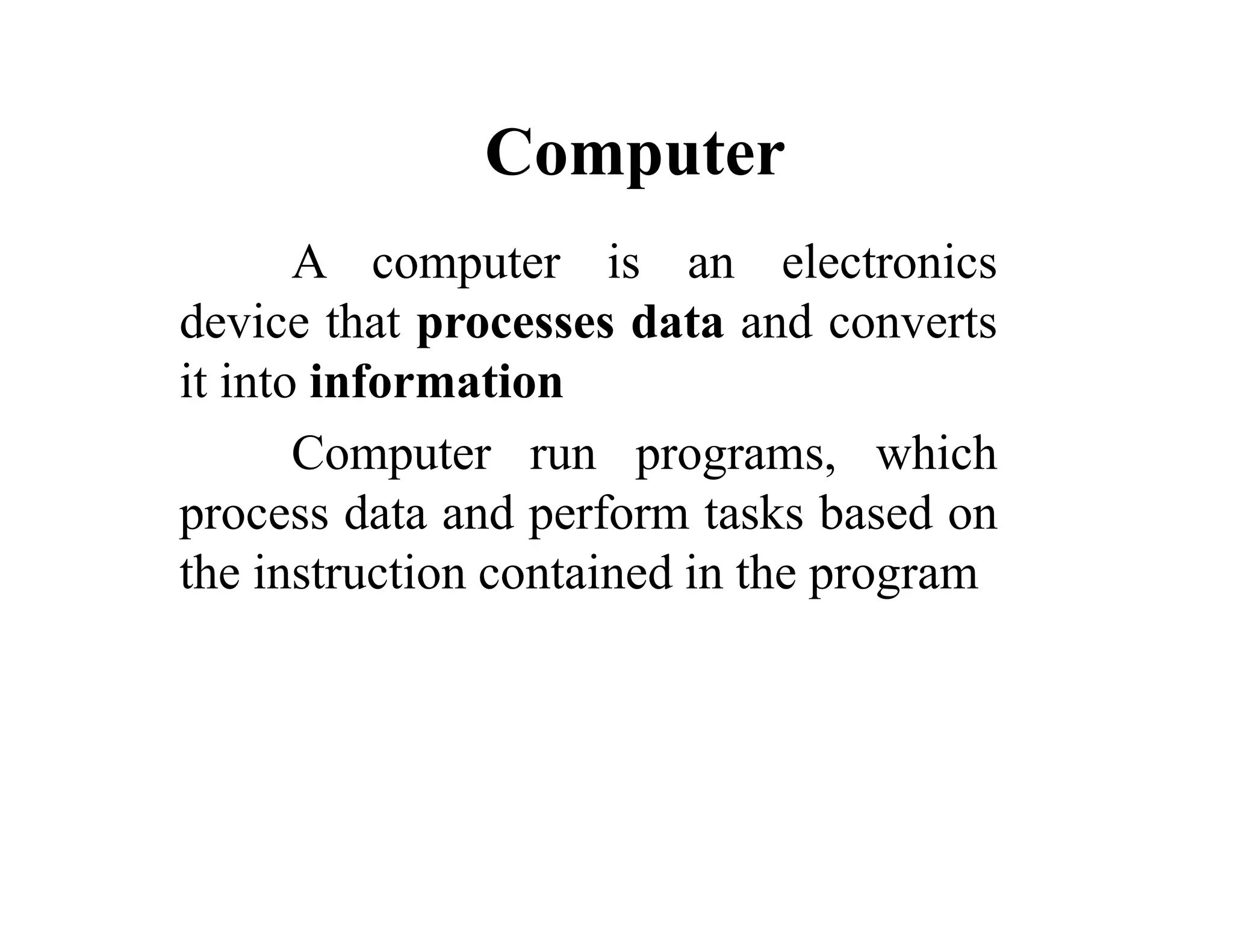 Computer
A computer is an electronics
device that processes data and converts
it into information
Computer run programs, which
process data and perform tasks based on
the instruction contained in the program
 