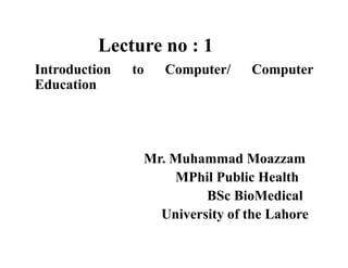Lecture no : 1
Introduction to Computer/ Computer
Education
Mr. Muhammad Moazzam
MPhil Public Health
BSc BioMedical
University of the Lahore
 
