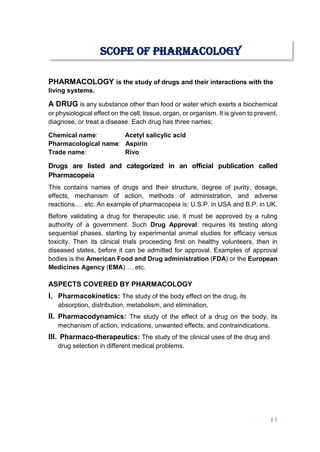 | 1
PHARMACOLOGY is the study of drugs and their interactions with the
living systems.
A DRUG is any substance other than food or water which exerts a biochemical
or physiological effect on the cell, tissue, organ, or organism. It is given to prevent,
diagnose, or treat a disease. Each drug has three names:
Chemical name: Acetyl salicylic acid
Pharmacological name: Aspirin
Trade name: Rivo
Drugs are listed and categorized in an official publication called
Pharmacopeia
This contains names of drugs and their structure, degree of purity, dosage,
effects, mechanism of action, methods of administration, and adverse
reactions…. etc. An example of pharmacopeia is: U.S.P. in USA and B.P. in UK.
Before validating a drug for therapeutic use, it must be approved by a ruling
authority of a government. Such Drug Approval: requires its testing along
sequential phases, starting by experimental animal studies for efficacy versus
toxicity. Then its clinical trials proceeding first on healthy volunteers, then in
diseased states, before it can be admitted for approval. Examples of approval
bodies is the American Food and Drug administration (FDA) or the European
Medicines Agency (EMA)…. etc.
ASPECTS COVERED BY PHARMACOLOGY
I. Pharmacokinetics: The study of the body effect on the drug, its
absorption, distribution, metabolism, and elimination.
II. Pharmacodynamics: The study of the effect of a drug on the body, its
mechanism of action, indications, unwanted effects, and contraindications.
III. Pharmaco-therapeutics: The study of the clinical uses of the drug and
drug selection in different medical problems.
SCOPE OF PHARMACOLOGY
 