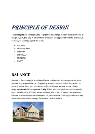 PRINCIPLE OF DESIGN
The Principles are concepts used to organize or arrange the structural elements of
design. Again, the way in which these principles are applied affects the expressive
content, or the message of the work.
 BALANCE
 PROPORTIONS
 RHYTHM
 CONTRAST
 EMPHISIS
 UNITY
BALANCE
Balance is the concept of visual equilibrium, and relates to our physical sense of
balance. It is a reconciliation of opposing forces in a composition that results in
visual stability. Most successful compositions achieve balance in one of two
ways: symmetrically or asymmetrically. Balance in a three dimensional object is
easy to understand; if balance isn't achieved, the object tips over. To understand
balance in a two dimensional composition, we must use our imaginations to carry
this three dimensional analogy forward to the flat surface.
 