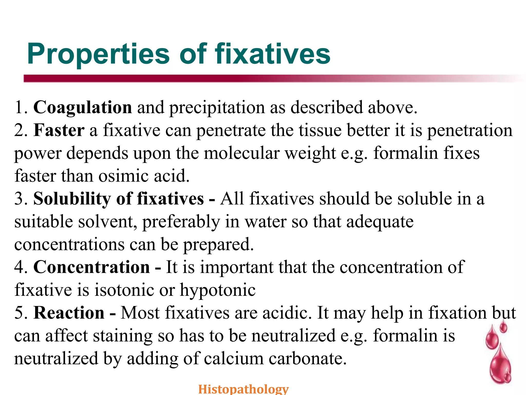 Properties of fixatives
1. Coagulation and precipitation as described above.
2. Faster a fixative can penetrate the tissue better it is penetration
power depends upon the molecular weight e.g. formalin fixes
faster than osimic acid.
3. Solubility of fixatives - All fixatives should be soluble in a
suitable solvent, preferably in water so that adequate
concentrations can be prepared.
4. Concentration - It is important that the concentration of
fixative is isotonic or hypotonic
5. Reaction - Most fixatives are acidic. It may help in fixation but
can affect staining so has to be neutralized e.g. formalin is
neutralized by adding of calcium carbonate.
Histopathology
 