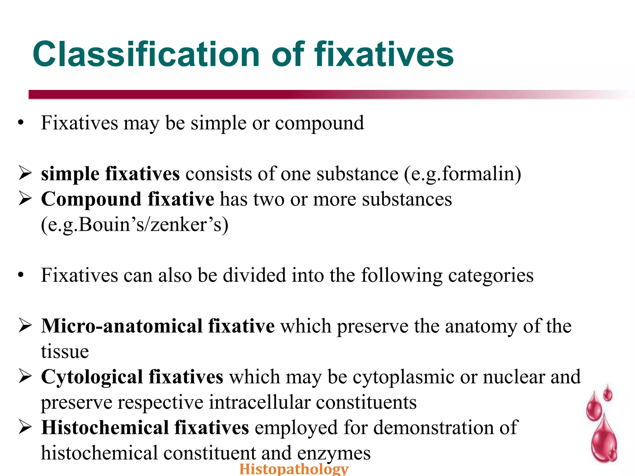 Classification of fixatives
• Fixatives may be simple or compound
 simple fixatives consists of one substance (e.g.formalin)
 Compound fixative has two or more substances
(e.g.Bouin’s/zenker’s)
• Fixatives can also be divided into the following categories
 Micro-anatomical fixative which preserve the anatomy of the
tissue
 Cytological fixatives which may be cytoplasmic or nuclear and
preserve respective intracellular constituents
 Histochemical fixatives employed for demonstration of
histochemical constituent and enzymes
Histopathology
 