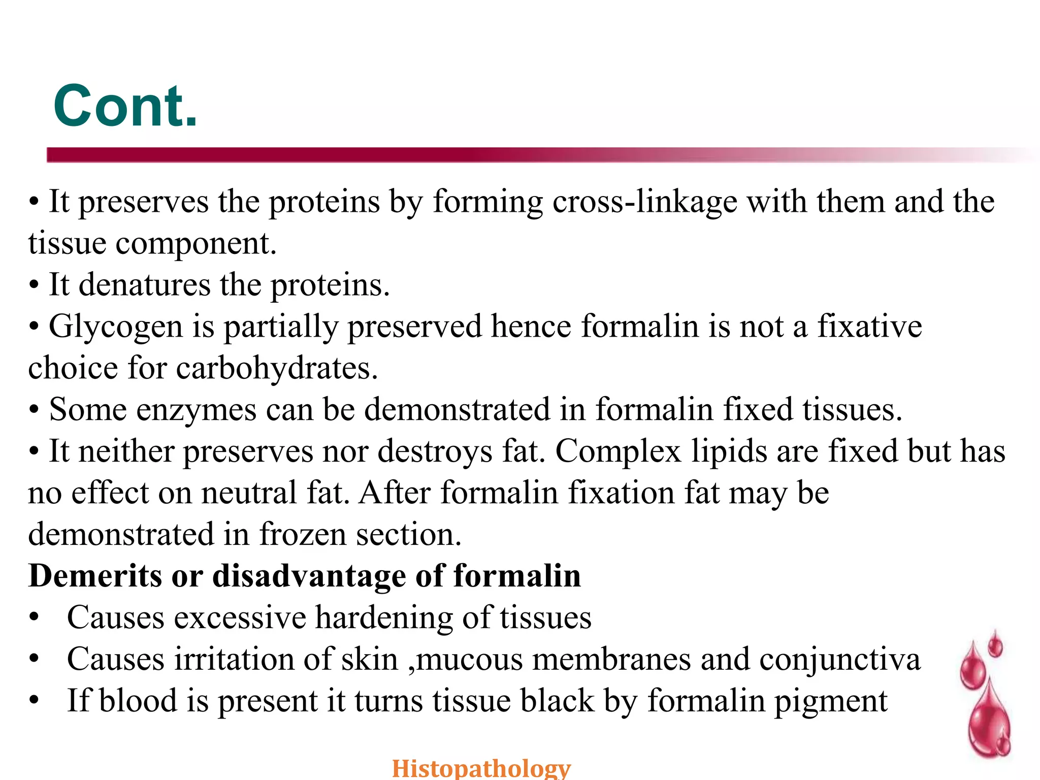 Cont.
• It preserves the proteins by forming cross-linkage with them and the
tissue component.
• It denatures the proteins.
• Glycogen is partially preserved hence formalin is not a fixative
choice for carbohydrates.
• Some enzymes can be demonstrated in formalin fixed tissues.
• It neither preserves nor destroys fat. Complex lipids are fixed but has
no effect on neutral fat. After formalin fixation fat may be
demonstrated in frozen section.
Demerits or disadvantage of formalin
• Causes excessive hardening of tissues
• Causes irritation of skin ,mucous membranes and conjunctiva
• If blood is present it turns tissue black by formalin pigment
Histopathology
 