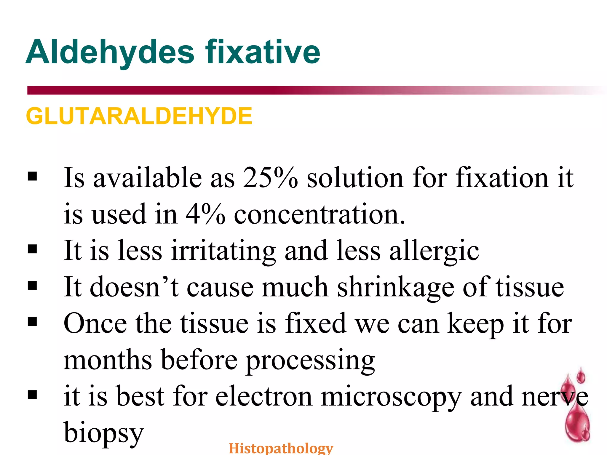 Aldehydes fixative
GLUTARALDEHYDE
 Is available as 25% solution for fixation it
is used in 4% concentration.
 It is less irritating and less allergic
 It doesn’t cause much shrinkage of tissue
 Once the tissue is fixed we can keep it for
months before processing
 it is best for electron microscopy and nerve
biopsy Histopathology
 
